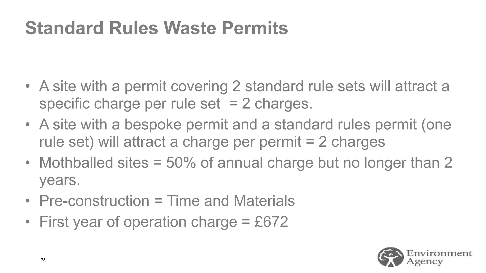 Standard Rules Waste Permits
• A site with a permit covering 2 standard rule sets will attract a
specific charge per rule set = 2 charges.
• A site with a bespoke permit and a standard rules permit (one
rule set) will attract a charge per permit = 2 charges
• Mothballed sites = 50% of annual charge but no longer than 2
years.
• Pre-construction = Time and Materials
• First year of operation charge = £672
73
 