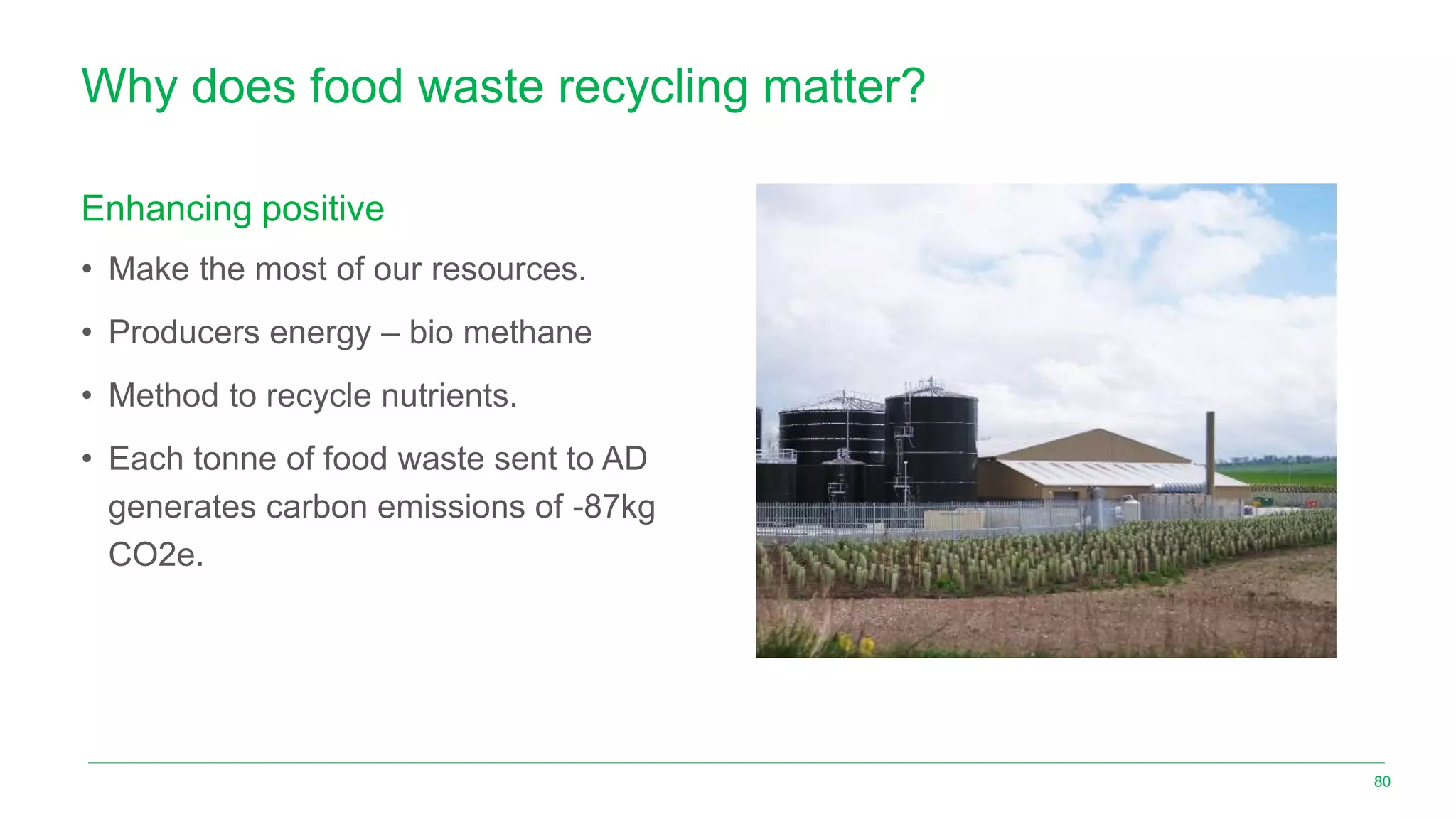 Why does food waste recycling matter?
Enhancing positive
• Make the most of our resources.
• Producers energy – bio methane
• Method to recycle nutrients.
• Each tonne of food waste sent to AD
generates carbon emissions of -87kg
CO2e.
80
 
