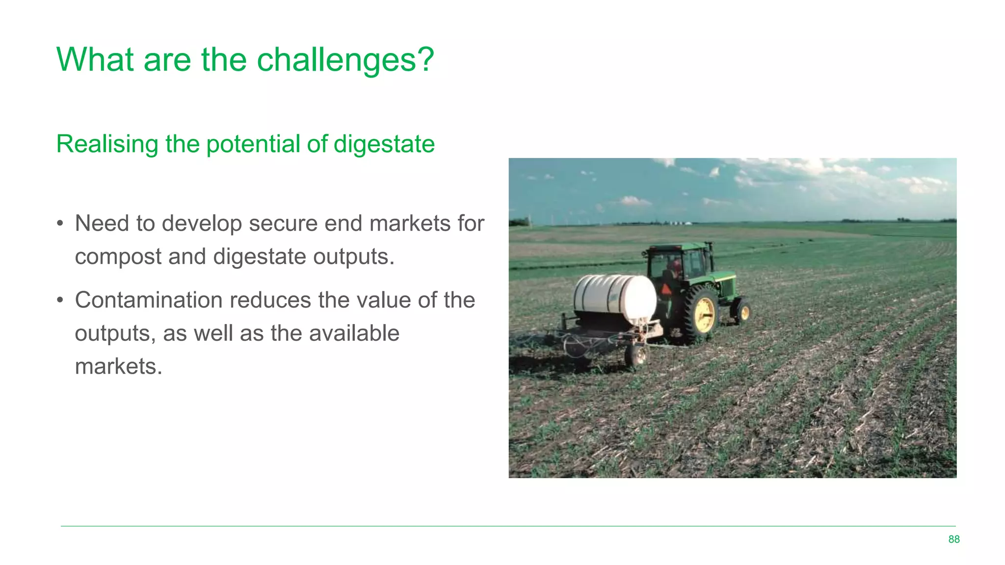 What are the challenges?
Realising the potential of digestate
• Need to develop secure end markets for
compost and digestate outputs.
• Contamination reduces the value of the
outputs, as well as the available
markets.
88
 