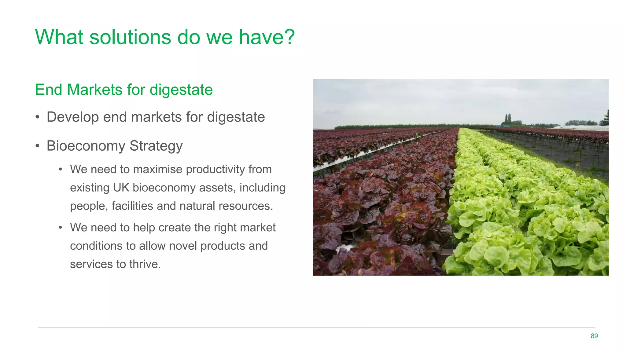What solutions do we have?
End Markets for digestate
• Develop end markets for digestate
• Bioeconomy Strategy
• We need to maximise productivity from
existing UK bioeconomy assets, including
people, facilities and natural resources.
• We need to help create the right market
conditions to allow novel products and
services to thrive.
89
 