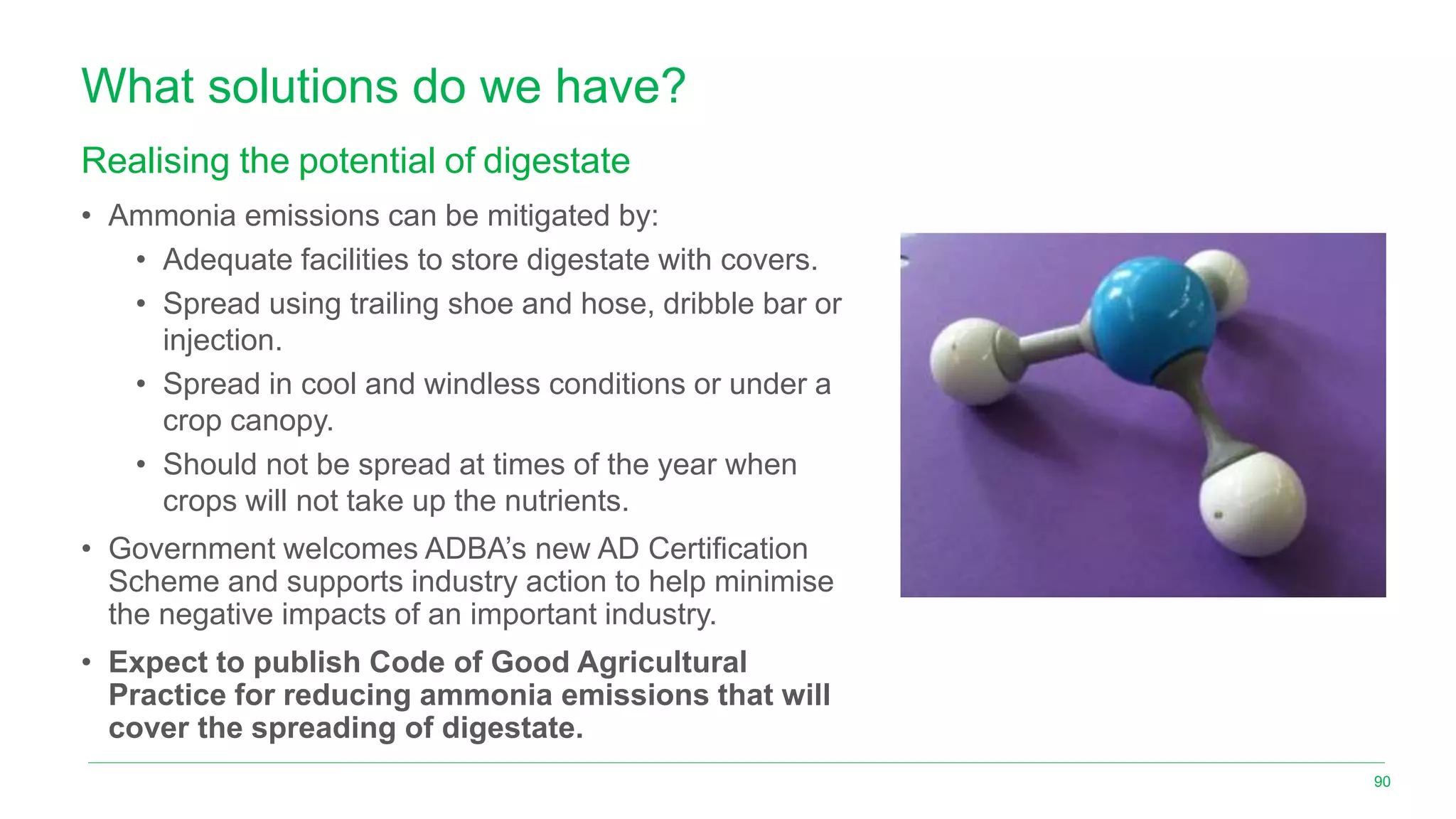 What solutions do we have?
Realising the potential of digestate
• Ammonia emissions can be mitigated by:
• Adequate facilities to store digestate with covers.
• Spread using trailing shoe and hose, dribble bar or
injection.
• Spread in cool and windless conditions or under a
crop canopy.
• Should not be spread at times of the year when
crops will not take up the nutrients.
• Government welcomes ADBA’s new AD Certification
Scheme and supports industry action to help minimise
the negative impacts of an important industry.
• Expect to publish Code of Good Agricultural
Practice for reducing ammonia emissions that will
cover the spreading of digestate.
90
 