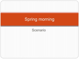 Scenario
Spring morning
 