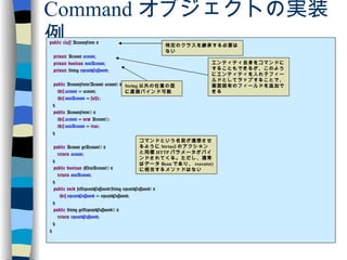 Command オブジェクトの実装例 public   class  AccountForm { private  Account  account ; private   boolean   newAccount ; private  String  repeatedPassword ; public  AccountForm(Account account) { this . account  = account; this . newAccount  =  false ; } public  AccountForm() { this . account  =  new  Account(); this . newAccount  =  true ; } public  Account getAccount() { return   account ; } public   boolean  isNewAccount() { return   newAccount ; } public   void  setRepeatedPassword(String repeatedPassword) { this . repeatedPassword  = repeatedPassword; } public  String getRepeatedPassword() { return   repeatedPassword ; } } 特定のクラスを継承する必要はない エンティティ自身をコマンドにすることもできるが、このようにエンティティを入れ子フィールドとしてラップすることで、画面固有のフィールドを追加できる コマンドという名前が連想させるように Strtus2 のアクションと同様 HTTP パラメータがバインドされてくる。ただし、通常はデータ Bean であり、 execute() に相当するメソッドはない String 以外の任意の型に直接バインド可能 