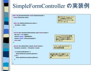 SimpleFormController の実装例 public   class  AccountFormController  extends  SimpleFormController { private  PetStoreFacade petStore; ・・・ public   void  setPetStore(PetStoreFacade petStore) { this .petStore = petStore; } ・・・ protected  Map referenceData(HttpServletRequest request)  throws  Exception { Map model =  new  HashMap(); model.put( "languages" , LANGUAGES); model.put( "categories" , petStore.getCategoryList()); return  model; } protected  void onSubmit(Object command)  throws  Exception { AccountForm accountForm = (AccountForm) command; if  (accountForm.isNewAccount()) { petStore.insertAccount(accountForm.getAccount()); }  else  { petStore.updateAccount(accountForm.getAccount()); } } 親クラスで Template メソッドが提供されるので、特定のフックメソッドをオーバーライド Comand クラス以外の参照データをモデルに追加して画面から参照する場合オーバーライド フォームの POST バック時の処理を実装 値を詰め替えずに直接サービス層にデータを渡すことが可能 