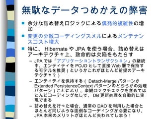 無駄なデータつめかえの弊害 余分な詰め替えロジックによる 偶発的複雑性 の増加 変更の分散コーディングスメル による メンテナンスコスト増大 特に、 Hibernate や JPA を使う場合、詰め替えはアーキテクチャ上、致命的は欠陥をもたらす JPA では「 アプリケーショントランザクション 」の継続中、エンティティを POJO として直接 Web 層で保持するモデルを推奨（というかこれがほとんど前提のアーキテクチャ？） エンティティを保持する（ Detach-Merge パターンか Extended PersistenceContext パターンのどちらかの処理パターン）ことにより 、楽観ロックチェックを含めてほとんどコーディングなしで、 DB 更新処理を自動的に実現できる 詰め替えを行った場合、通常の DAO を利用した場合とほとんど同じような面倒なコーディングが必要になり、 JPA 本来のメリットがほとんど失われてしまう！ Struts1 と JPA との相性が悪いことが Seasar で JPA が S2Dao に比べて人気がない原因か？ 