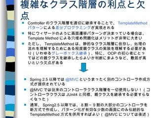 複雑なクラス階層の利点と欠点 Controller のクラス階層を適切に継承することで、 TemplateMethod パターン による 差分プログラミング が実現される 特にウィザードのように画面遷移パターンが決まっている場合は、 Template Method による穴埋め問題化はメリットが非常に大きい ただし、 TemplateMethod は、静的なクラス階層に依存し、処理の流れを理解するためにある程度親クラスの実装を理解する必要があり（いわゆる グレーボックス継承 ）、特に、 OOP の初心者にとってはどの親クラスを継承したらよいか判断にまようなど、敷居が高いという欠点がある Spring 2.5 以降では @MVC というまったく別のコントローラ作成方式が提供されている @MVC では従来のコントローラクラス階層を一切使用しない！（コントローラクラスは JUnit4 と同様、親クラスを継承する必要すらなくなった） 通常、 Spring2.5 以降では、 8 割～ 9 割の大部分のコントローラを新方式で作成し、パターン化が有効な少数の画面にのみ伝統的な TemplateMethod 方式を併用すればよい（ @MVC については後述） 
