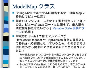 ModelMap クラス Spring MVC ではモデルに相当するデータは Map に格納してビューに渡す 特定のインタフェースを使って型を特定していないのは、ビューが Java コードとは限らず、最大限の柔軟性を持たせたいから（ Variable State 実装パターン の応用） 対照的に Struts1 ではモデルデータが HttpServletRequest や HttpSession などの属性として格納される前提となっているため、そのままでは JSP 以外から簡単にアクセスすることができないことに！ その結果 PDF ダウンロードを本来コントローラであるはずの Action クラスの中で直接実装することになってしまい、ビューとコントローラの分離が曖昧になってしまう Struts2 では ValueStack という考えの元で、モデルデータをサーブレット API から切り離しているので、 Struts1 のこの問題はない 