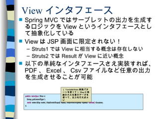 View インタフェース Spring MVC ではサーブレットの出力を生成するロジックを View というインタフェースとして抽象化している View は JSP 画面に限定されない！ Struts1 では View に相当する概念は存在しない Struts2 では Result が View に近い概念 以下の単純なインタフェースさえ実装すれば、 PDF 、 Excel 、 Csv ファイルなど任意の出力を生成させることが可能 public   interface  View { String getContentType(); void  render(Map model, HttpServletRequest request, HttpServletResponse response)  throws  Exception; } （ VariableState 実装パターンを使って） Map に格納された任意のデータを使って、出力を行えばよい 