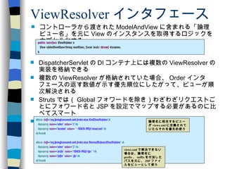 ViewResolver インタフェース コントローラから渡された ModelAndView に含まれる「論理ビュー名」を元に View のインスタンスを取得するロジックをカプセル化する public   interface  ViewResolver { View resolveViewName(String viewName, Locale locale)  throws  Exception; } DispatcherServlet の DI コンテナ上には複数の ViewResolver の実装を格納できる 複数の ViewResolver が格納されていた場合、 Order インタフェースの返す数値が示す優先順位にしたがって、ビューが順次解決される Struts では（ Global フォワードを除き）わざわざリクエストごとにフォワード名と JSP を設定でマップする必要があるのに比べてスマート 典型的な ViewReso ｌ ver の設定例 < bean   class = "org.springframework.web.servlet.view.XmlViewResolver" > < property   name = "order"   value = "1" /> < property   name = "location"   value =  " /WEB-INF/views.xml" /> </ bean > < bean   class = "org.springframework.web.servlet.view.InternalResourceViewResolver"   > < property   name = "order"   value = "2" />  < property   name = "prefix"   value = "/WEB-INF/jsp/ " /> < property   name = "suffix"   value = ".jsp" /> </ bean > 論理名に相当するビューが views.xml に定義されていたらそれを優先的使う views.xml で解決できない場合は、論理名に prefix 、 suffix を付加したパスを元に、 JSP ファイルをビューとして使う 