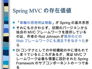 Spring MVC の存在価値 「 車輪の再発明は無駄 」が Spring の基本思想 それにもかかわらず、初期のバージョンから独自の MVC フレームワークを提供しているのは、作者の Rod Johnson が 既存のどの Web フレームワークにも満足できなかった から DI コンテナとしての中核機能の中に埋もれてしまっているところがあるが、実は MVC フレームワークは最も慎重に設計された Spring Framework のサブコンポーネントの一つである 