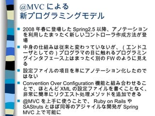 @MVC による 新プログラミングモデル 2008 年春に登場した Spring2.5 以降、アノテーションを利用したまったく新しいコントローラ作成方法が登場 中身の仕組みは従来と変わっていないが、（エンドユーザとしての）プログラマの目に触れるプログラミングインタフェース上はまったく別の FW のように見える 設定ファイルの項目を単にアノテーション化したのではない Convention Over Configuration 機能と組み合わせることで、ほとんど XML の設定ファイルを書くことなく、非常に簡単にリクエスト処理メソッドを追加できる @MVC を上手に使うことで、 Ruby on Rails や SAStruts とほぼ同等のアジャイルな開発が Spring MVC 上で可能に ウィザードなど明らかにフローが決まっている場合は、従来の Controller クラス階層を継承する方法も併用できる（ただし、 MultiActionController はほとんど不要に！） 
