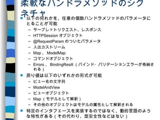 柔軟なハンドラメソッドのシグネチャ 以下の何れかを、任意の個数ハンドラメソッドのパラメータにとることが可能 サーブレットリクエスト、レスポンス HTTPSession オブジェクト @RequestParam のついたパラメータ 入出力ストリーム Map 、 ModelMap コマンドオブジェクト Errors 、 BindingResilt （バインド・バリデーションエラーが格納される） 戻り値は以下のいずれかの形式が可能 ビュー名の文字列 ModelAndView ビューオブジェクト Map （モデルとして解釈） その他のオブジェクトはモデルの属性として解釈される 特定のインタフェースを実装するのではなく、動的言語のような特性がある（その代わり、型安全性などはない） 