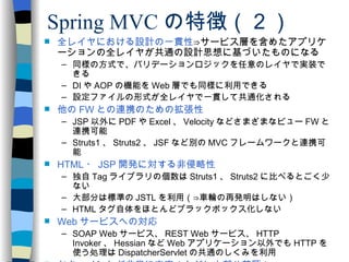 Spring MVC の特徴（２） 全レイヤにおける設計の一貫性 ⇒サービス層を含めたアプリケーションの全レイヤが共通の設計思想に基づいたものになる 同様の方式で、バリデーションロジックを任意のレイヤで実装できる DI や AOP の機能を Web 層でも同様に利用できる 設定ファイルの形式が全レイヤで一貫して共通化される 他の FW との連携のための拡張性 JSP 以外に PDF や Excel 、 Velocity などさまざまなビュー FW と連携可能 Struts1 、 Struts2 、 JSF など別の MVC フレームワークと連携可能 HTML ・ JSP 開発に対する非侵略性 独自 Tag ライブラリの個数は Struts1 、 Struts2 に比べるとごく少ない 大部分は標準の JSTL を利用（⇒車輪の再発明はしない） HTML タグ自体をほとんどブラックボックス化しない Web サービスへの対応 SOAP Web サービス、 REST Web サービス、 HTTP Invoker 、 Hessian など Web アプリケーション以外でも HTTP を使う処理は DispatcherServlet の共通のしくみを利用 ドキュメントが非常に充実（ただし大部分英語） 詳細な Java DOC 記述 リファレンスマニュアルや多数の書籍が利用可能 