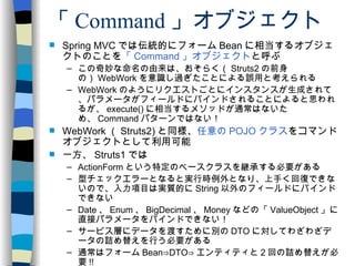 「 Command 」オブジェクト Spring MVC では伝統的にフォーム Bean に相当するオブジェクトのことを 「 Command 」オブジェクト と呼ぶ この奇妙な命名の由来は、おそらく（ Struts2 の前身の） WebWork を意識し過ぎたことによる誤用と考えられる WebWork のようにリクエストごとにインスタンスが生成されて、パラメータがフィールドにバインドされることによると思われるが、 execute() に相当するメソッドが通常はないため、 Command パターンではない！ WebWork （ Struts2) と同様、 任意の POJO クラス をコマンドオブジェクトとして利用可能 一方、 Struts1 では ActionForm という特定のベースクラスを継承する必要がある 型チェックエラーとなると実行時例外となり、上手く回復できないので、入力項目は実質的に String 以外のフィールドにバインドできない Date 、 Enum 、 BigDecimal 、 Money などの「 ValueObject 」に直接パラメータをバインドできない！ サービス層にデータを渡すために別の DTO に対してわざわざデータの詰め替えを行う必要がある 通常はフォーム Bean⇒DTO⇒ エンティティと 2 回の詰め替えが必要 !! 
