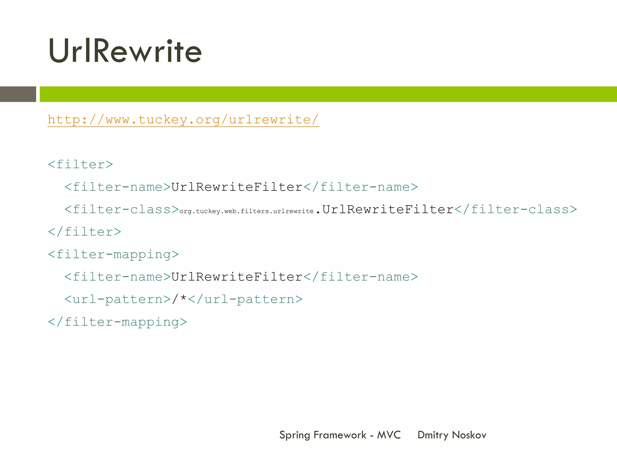 UrlRewrite
http://www.tuckey.org/urlrewrite/


<filter>
  <filter-name>UrlRewriteFilter</filter-name>
  <filter-class>org.tuckey.web.filters.urlrewrite.UrlRewriteFilter</filter-class>
</filter>
<filter-mapping>
  <filter-name>UrlRewriteFilter</filter-name>
  <url-pattern>/*</url-pattern>
</filter-mapping>




                                   Spring Framework - MVC   Dmitry Noskov
 
