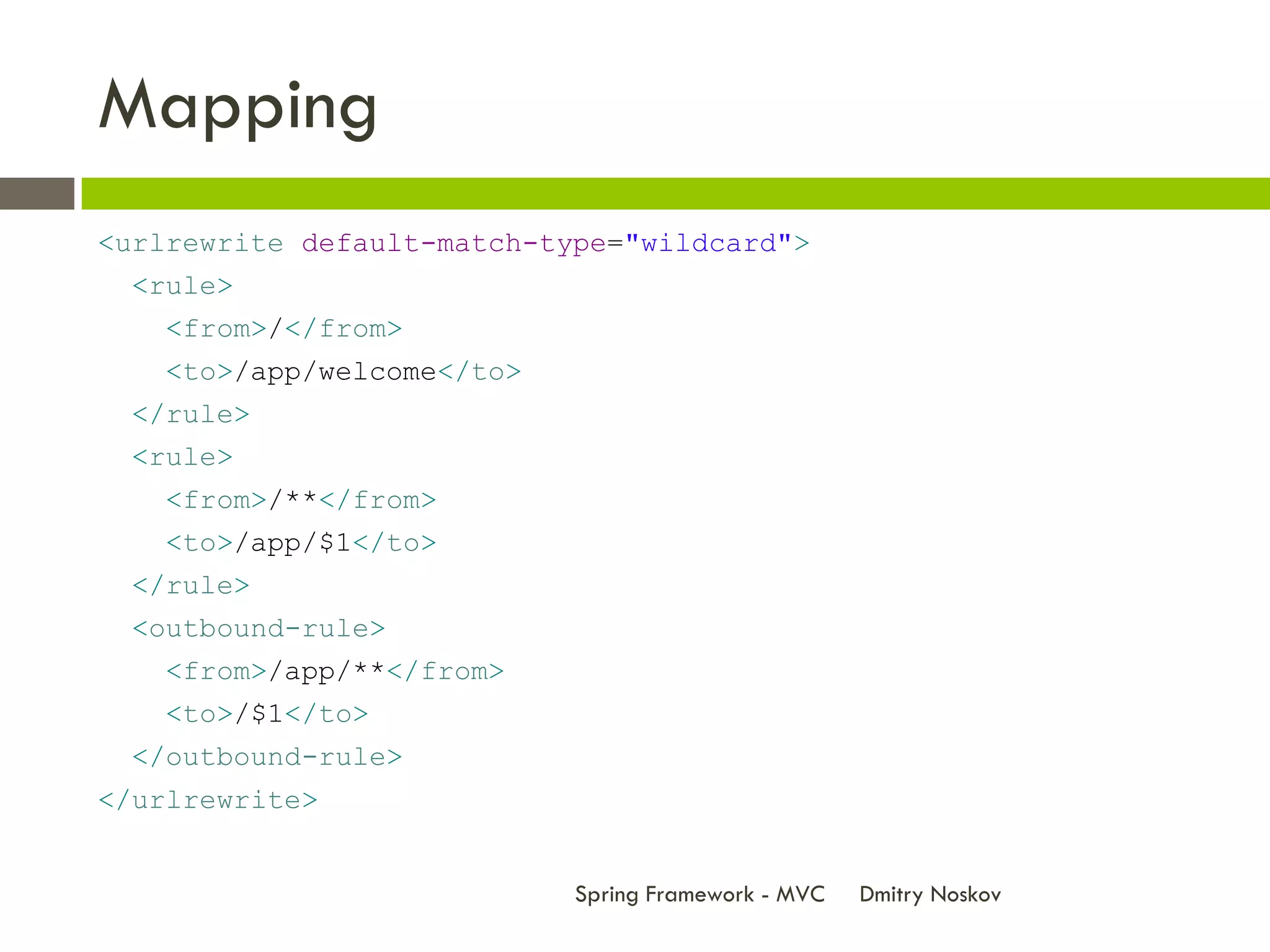 Mapping
<urlrewrite default-match-type="wildcard">
 <rule>
   <from>/</from>
   <to>/app/welcome</to>
 </rule>
 <rule>
   <from>/**</from>
   <to>/app/$1</to>
 </rule>
 <outbound-rule>
   <from>/app/**</from>
   <to>/$1</to>
 </outbound-rule>
</urlrewrite>


                            Spring Framework - MVC   Dmitry Noskov
 