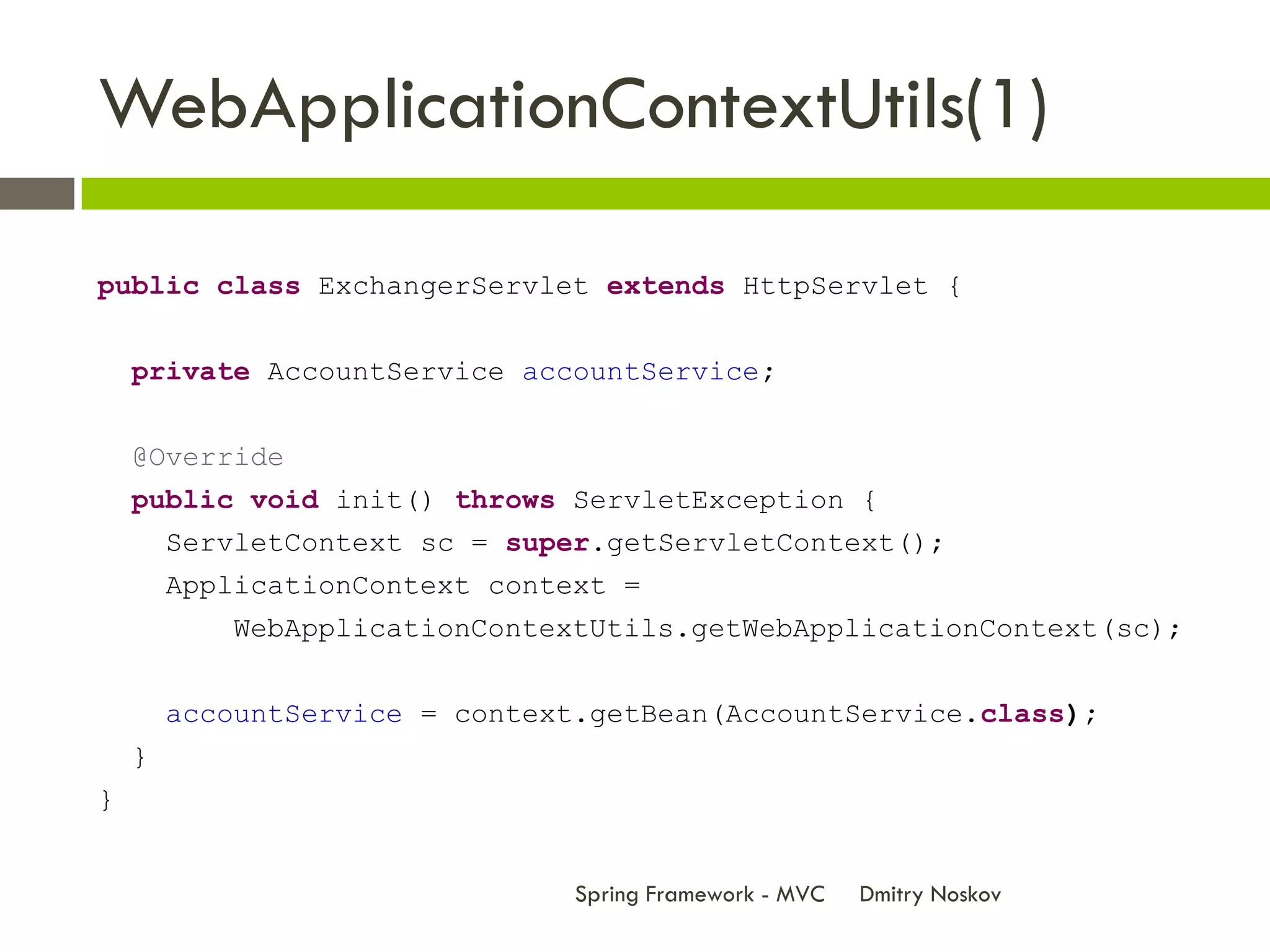 WebApplicationContextUtils(1)

public class ExchangerServlet extends HttpServlet {


    private AccountService accountService;


    @Override
    public void init() throws ServletException {
        ServletContext sc = super.getServletContext();
        ApplicationContext context =
            WebApplicationContextUtils.getWebApplicationContext(sc);


        accountService = context.getBean(AccountService.class);
    }
}


                                Spring Framework - MVC   Dmitry Noskov
 