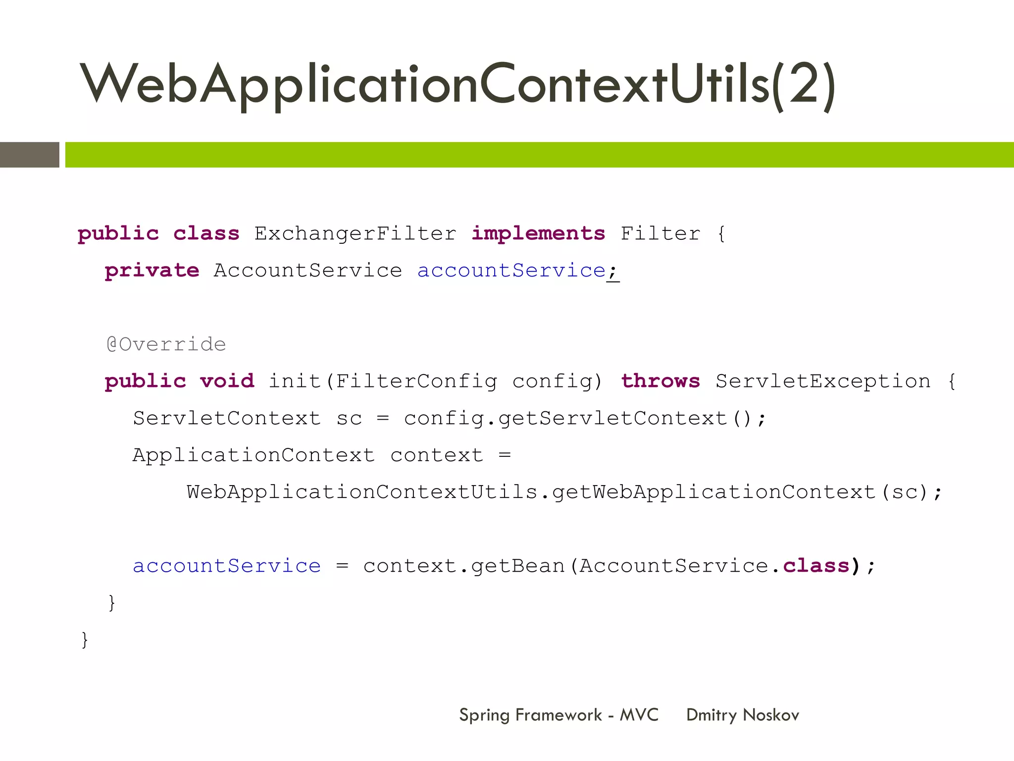 WebApplicationContextUtils(2)

public class ExchangerFilter implements Filter {
    private AccountService accountService;


    @Override
    public void init(FilterConfig config) throws ServletException {
        ServletContext sc = config.getServletContext();
        ApplicationContext context =
            WebApplicationContextUtils.getWebApplicationContext(sc);


        accountService = context.getBean(AccountService.class);
    }
}


                                Spring Framework - MVC   Dmitry Noskov
 