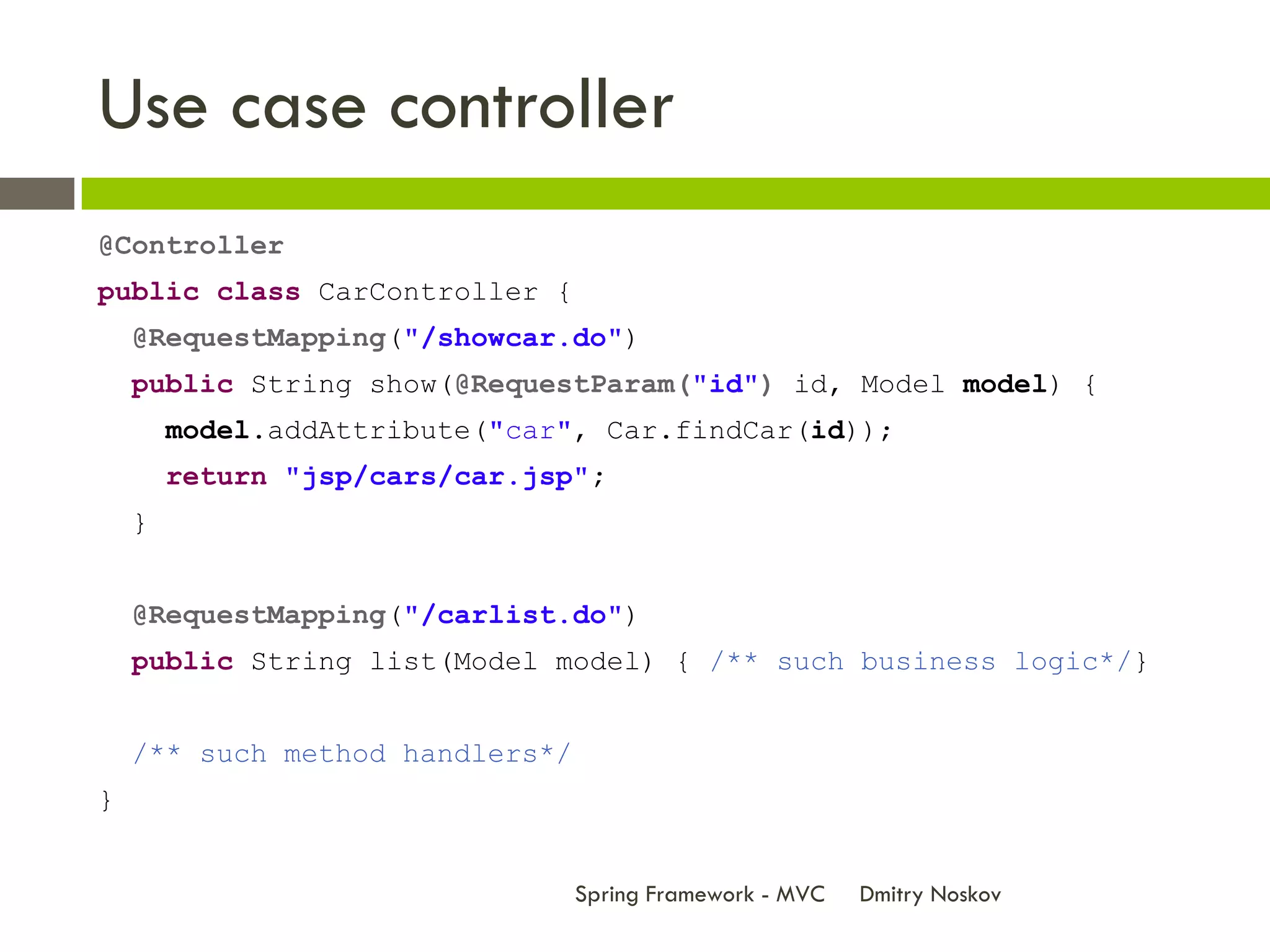 Use case controller
@Controller
public class CarController {
    @RequestMapping("/showcar.do")
    public String show(@RequestParam("id") id, Model model) {
        model.addAttribute("car", Car.findCar(id));
        return "jsp/cars/car.jsp";
    }


    @RequestMapping("/carlist.do")
    public String list(Model model) { /** such business logic*/}


    /** such method handlers*/
}


                                 Spring Framework - MVC   Dmitry Noskov
 