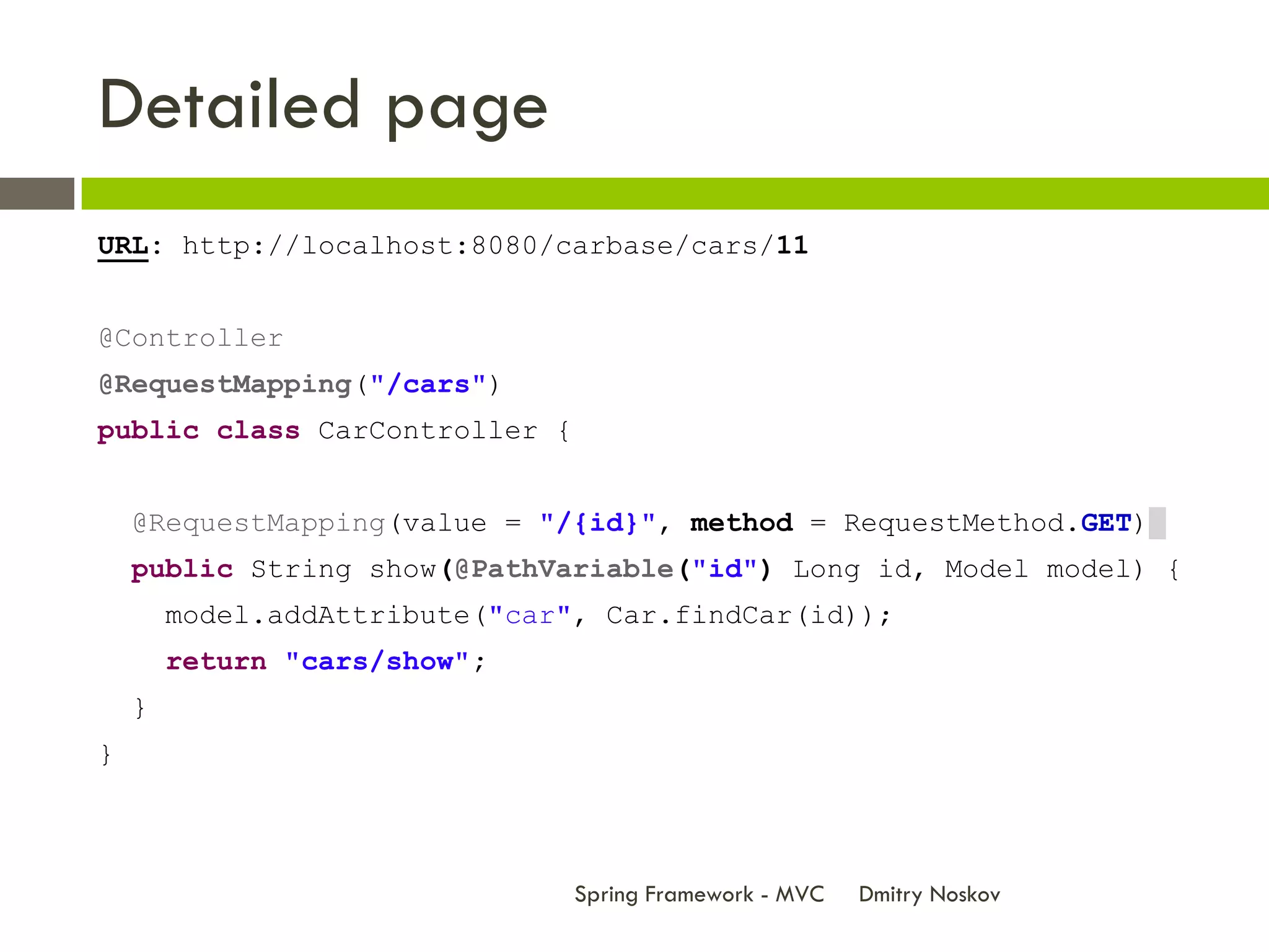 Detailed page
URL: http://localhost:8080/carbase/cars/11


@Controller
@RequestMapping("/cars")
public class CarController {


    @RequestMapping(value = "/{id}", method = RequestMethod.GET)
    public String show(@PathVariable("id") Long id, Model model) {
        model.addAttribute("car", Car.findCar(id));
        return "cars/show";
    }
}



                                Spring Framework - MVC   Dmitry Noskov
 