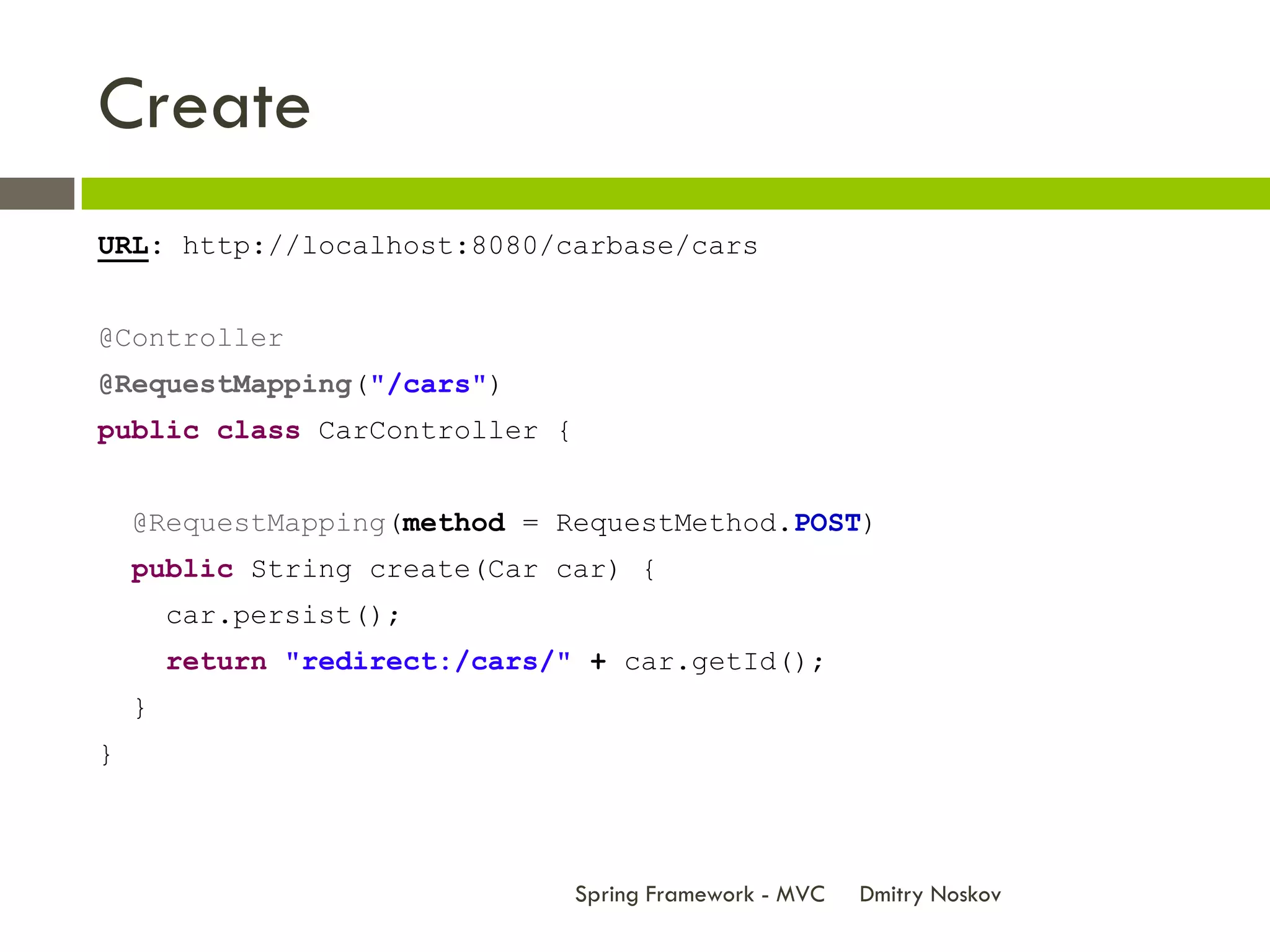 Create
URL: http://localhost:8080/carbase/cars


@Controller
@RequestMapping("/cars")
public class CarController {


    @RequestMapping(method = RequestMethod.POST)
    public String create(Car car) {
        car.persist();
        return "redirect:/cars/" + car.getId();
    }
}



                                Spring Framework - MVC   Dmitry Noskov
 