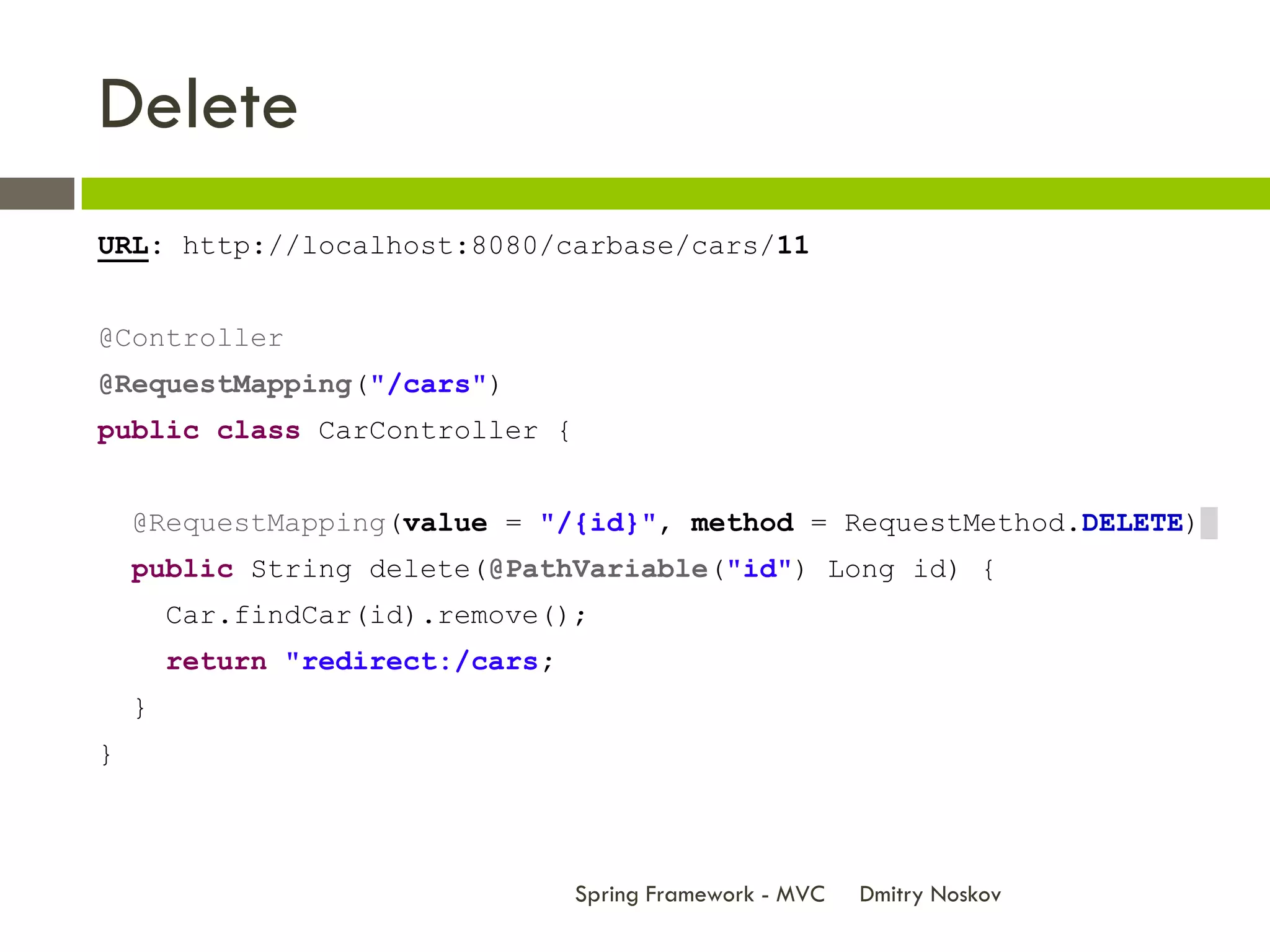 Delete
URL: http://localhost:8080/carbase/cars/11


@Controller
@RequestMapping("/cars")
public class CarController {


    @RequestMapping(value = "/{id}", method = RequestMethod.DELETE)
    public String delete(@PathVariable("id") Long id) {
        Car.findCar(id).remove();
        return "redirect:/cars;
    }
}



                                  Spring Framework - MVC   Dmitry Noskov
 