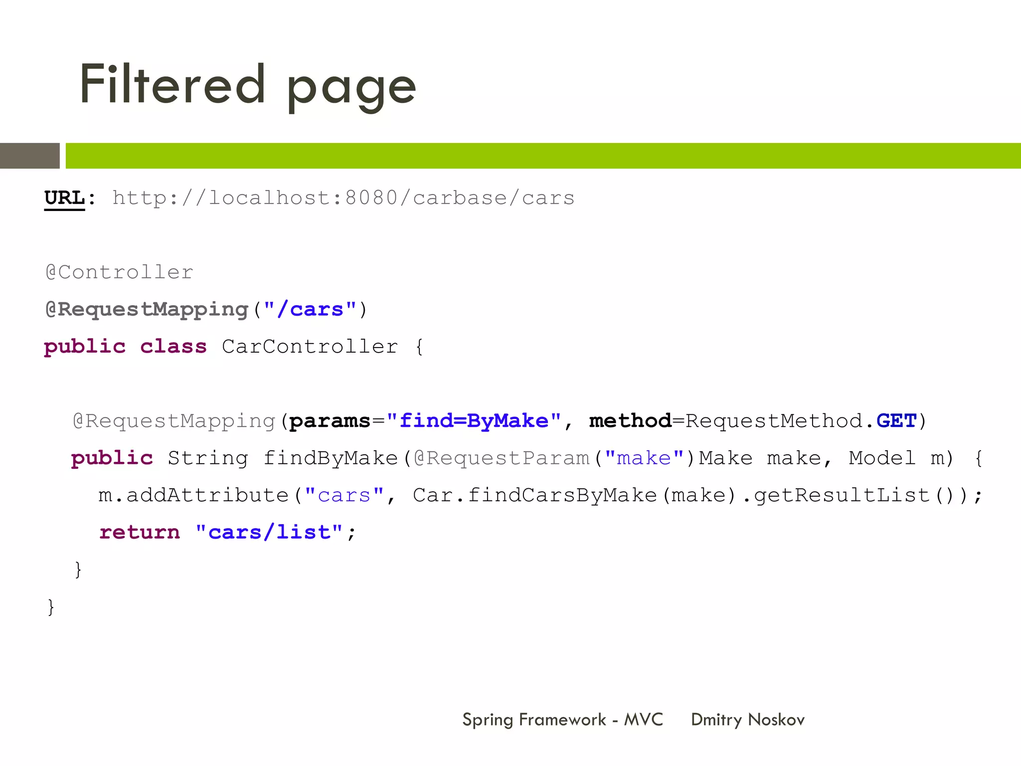 Filtered page
URL: http://localhost:8080/carbase/cars


@Controller
@RequestMapping("/cars")
public class CarController {


    @RequestMapping(params="find=ByMake", method=RequestMethod.GET)
    public String findByMake(@RequestParam("make")Make make, Model m) {
        m.addAttribute("cars", Car.findCarsByMake(make).getResultList());
        return "cars/list";
    }
}



                                  Spring Framework - MVC   Dmitry Noskov
 