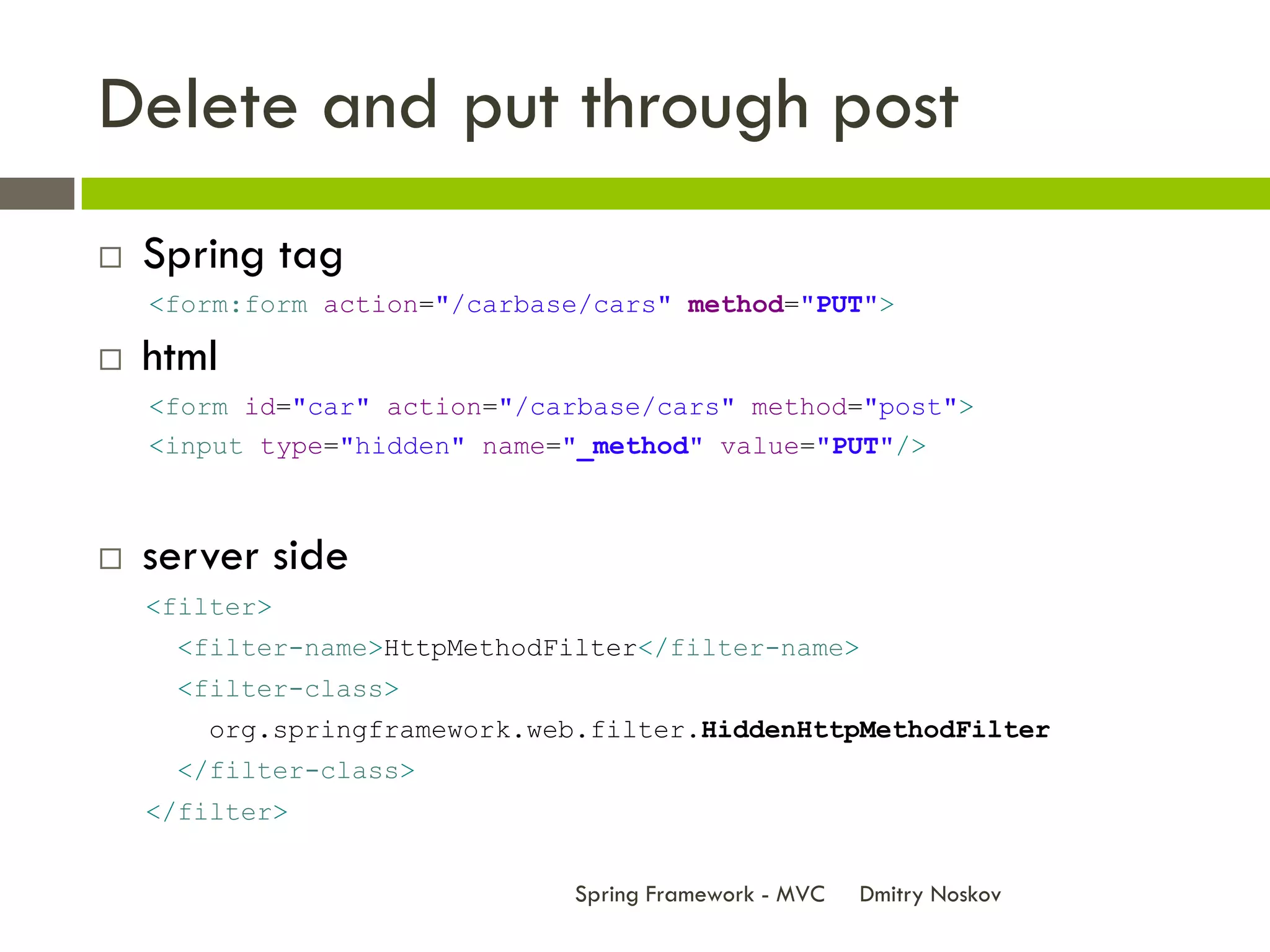 Delete and put through post
   Spring tag
    <form:form action="/carbase/cars" method="PUT">

   html
    <form id="car" action="/carbase/cars" method="post">
    <input type="hidden" name="_method" value="PUT"/>



   server side
    <filter>
     <filter-name>HttpMethodFilter</filter-name>
     <filter-class>
       org.springframework.web.filter.HiddenHttpMethodFilter
     </filter-class>
    </filter>


                              Spring Framework - MVC   Dmitry Noskov
 