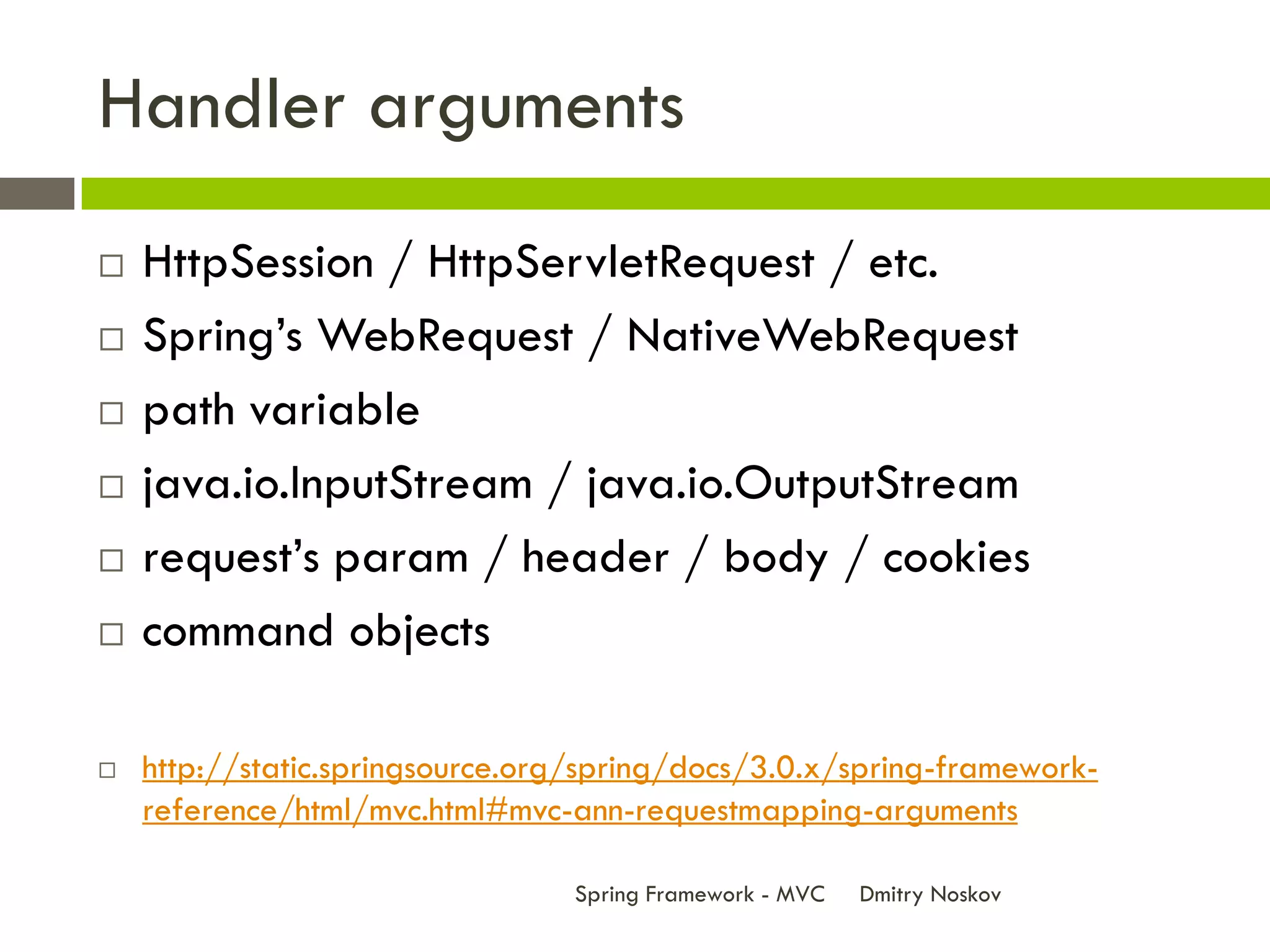 Handler arguments
   HttpSession / HttpServletRequest / etc.
   Spring’s WebRequest / NativeWebRequest
   path variable
   java.io.InputStream / java.io.OutputStream
   request’s param / header / body / cookies
   command objects

   http://static.springsource.org/spring/docs/3.0.x/spring-framework-
    reference/html/mvc.html#mvc-ann-requestmapping-arguments

                                 Spring Framework - MVC   Dmitry Noskov
 
