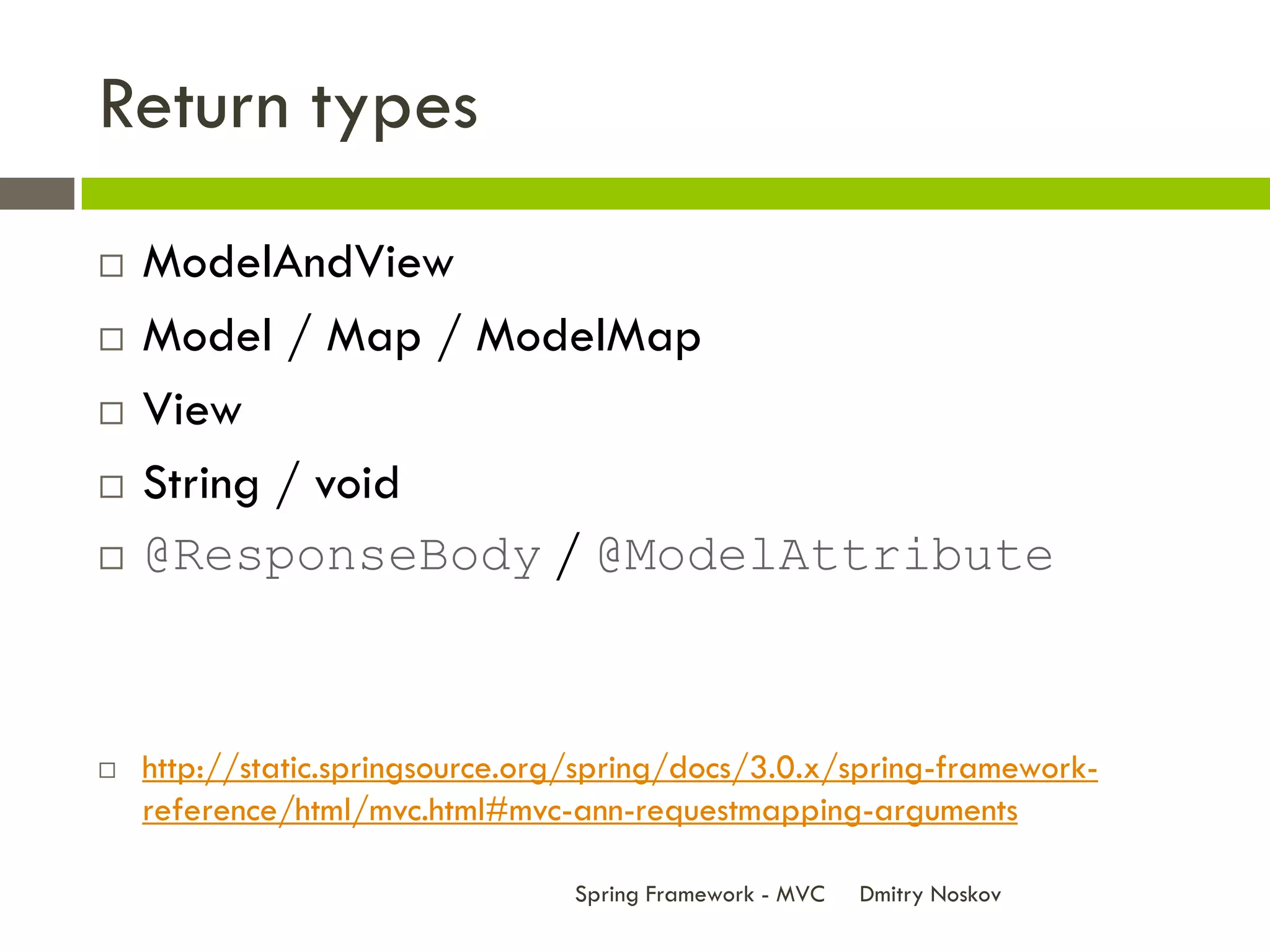 Return types
   ModelAndView
   Model / Map / ModelMap
   View
   String / void
   @ResponseBody / @ModelAttribute



   http://static.springsource.org/spring/docs/3.0.x/spring-framework-
    reference/html/mvc.html#mvc-ann-requestmapping-arguments

                                 Spring Framework - MVC   Dmitry Noskov
 