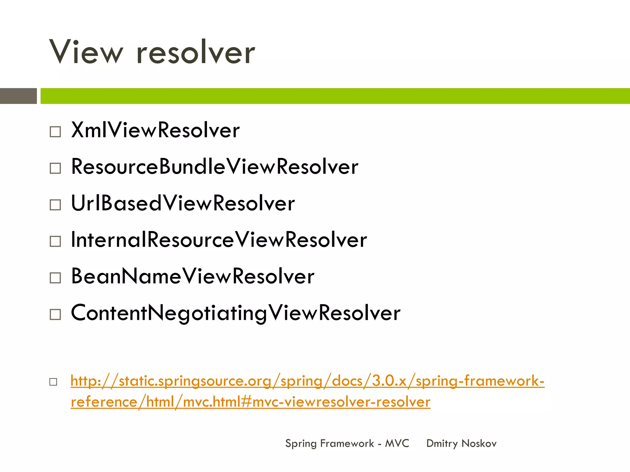 View resolver
   XmlViewResolver
   ResourceBundleViewResolver
   UrlBasedViewResolver
   InternalResourceViewResolver
   BeanNameViewResolver
   ContentNegotiatingViewResolver

   http://static.springsource.org/spring/docs/3.0.x/spring-framework-
    reference/html/mvc.html#mvc-viewresolver-resolver

                                 Spring Framework - MVC   Dmitry Noskov
 