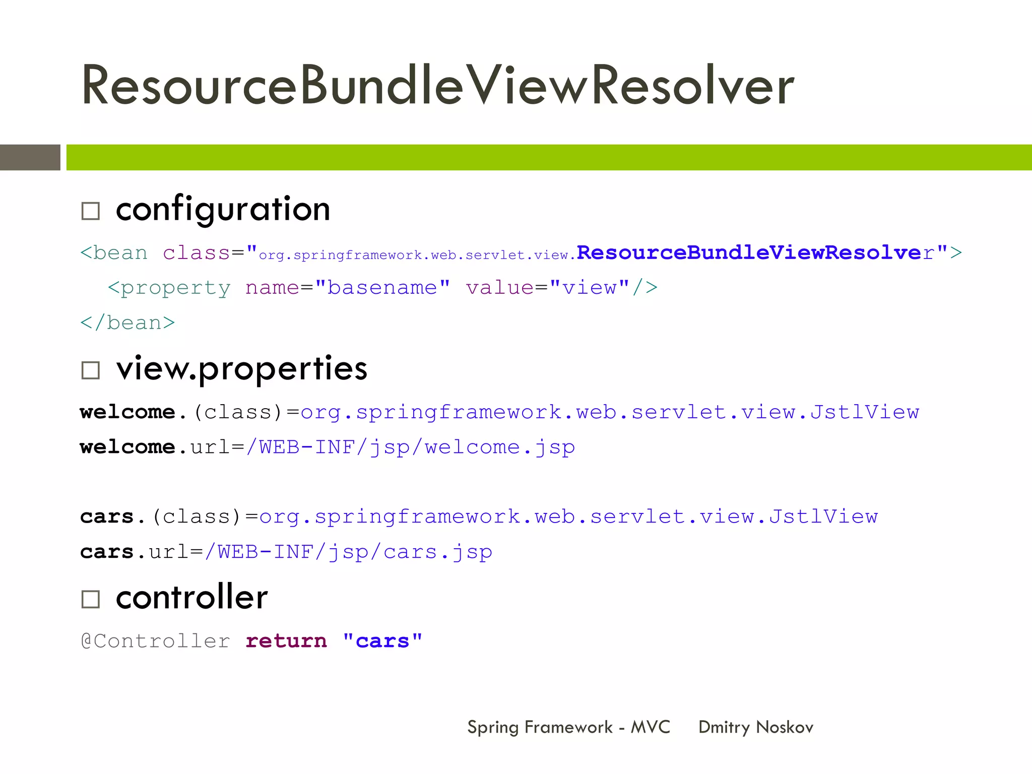 ResourceBundleViewResolver
   configuration
<bean class="org.springframework.web.servlet.view.ResourceBundleViewResolver">
    <property name="basename" value="view"/>
</bean>

   view.properties
welcome.(class)=org.springframework.web.servlet.view.JstlView
welcome.url=/WEB-INF/jsp/welcome.jsp


cars.(class)=org.springframework.web.servlet.view.JstlView
cars.url=/WEB-INF/jsp/cars.jsp

   controller
@Controller return "cars"


                                  Spring Framework - MVC   Dmitry Noskov
 