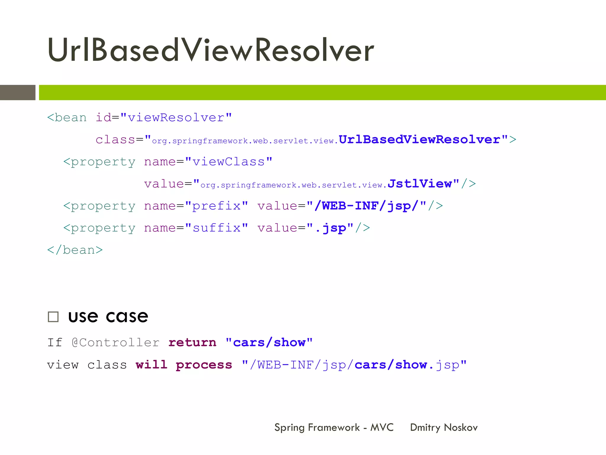 UrlBasedViewResolver
<bean id="viewResolver"
       class="org.springframework.web.servlet.view.UrlBasedViewResolver">
    <property name="viewClass"
              value="org.springframework.web.servlet.view.JstlView"/>
    <property name="prefix" value="/WEB-INF/jsp/"/>
    <property name="suffix" value=".jsp"/>
</bean>




   use case
If @Controller return "cars/show"
view class will process "/WEB-INF/jsp/cars/show.jsp"



                                   Spring Framework - MVC   Dmitry Noskov
 