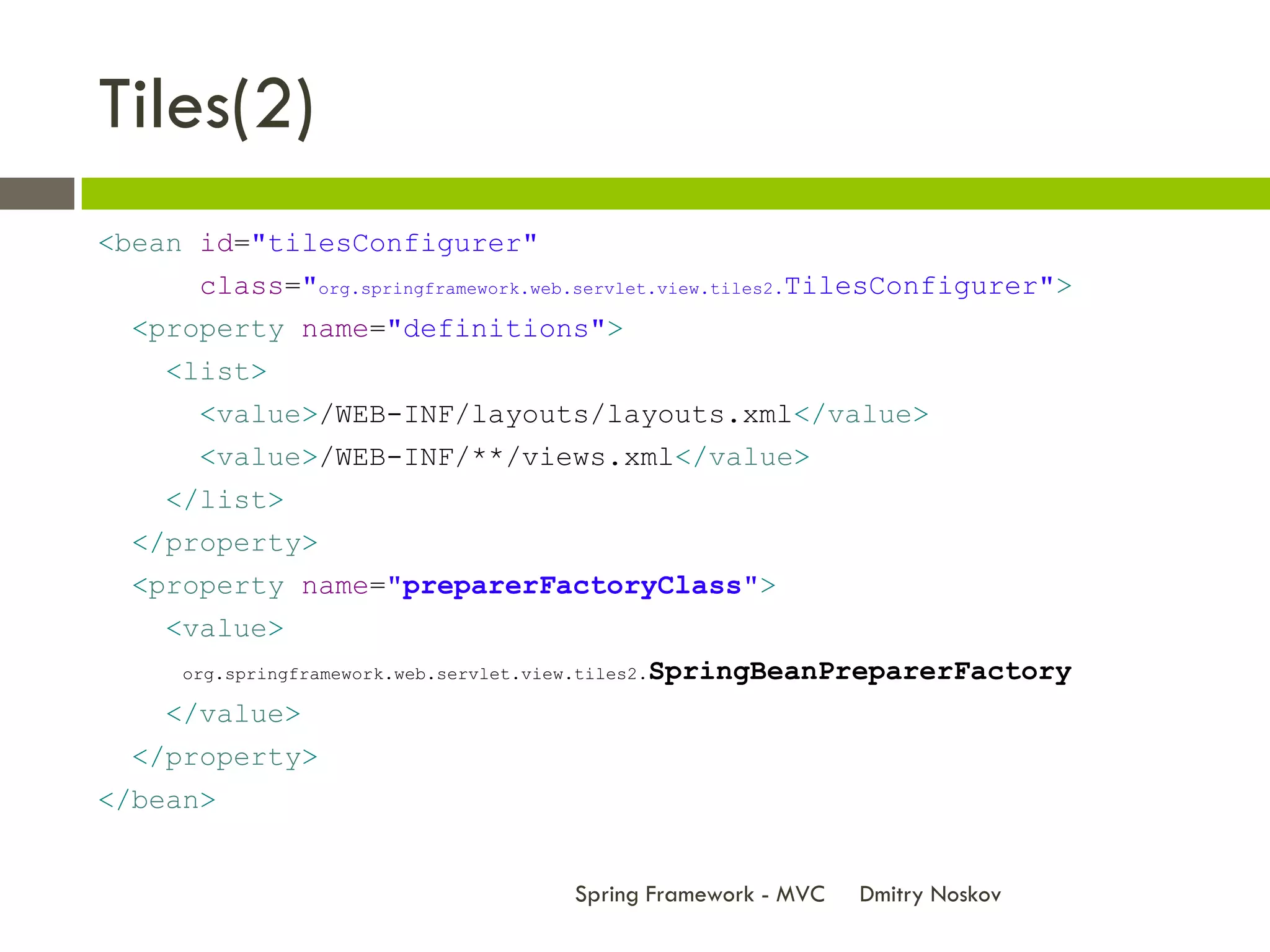 Tiles(2)
<bean id="tilesConfigurer"
      class="org.springframework.web.servlet.view.tiles2.TilesConfigurer">
  <property name="definitions">
    <list>
      <value>/WEB-INF/layouts/layouts.xml</value>
      <value>/WEB-INF/**/views.xml</value>
    </list>
  </property>
  <property name="preparerFactoryClass">
    <value>
     org.springframework.web.servlet.view.tiles2.   SpringBeanPreparerFactory
    </value>
  </property>
</bean>


                                          Spring Framework - MVC   Dmitry Noskov
 