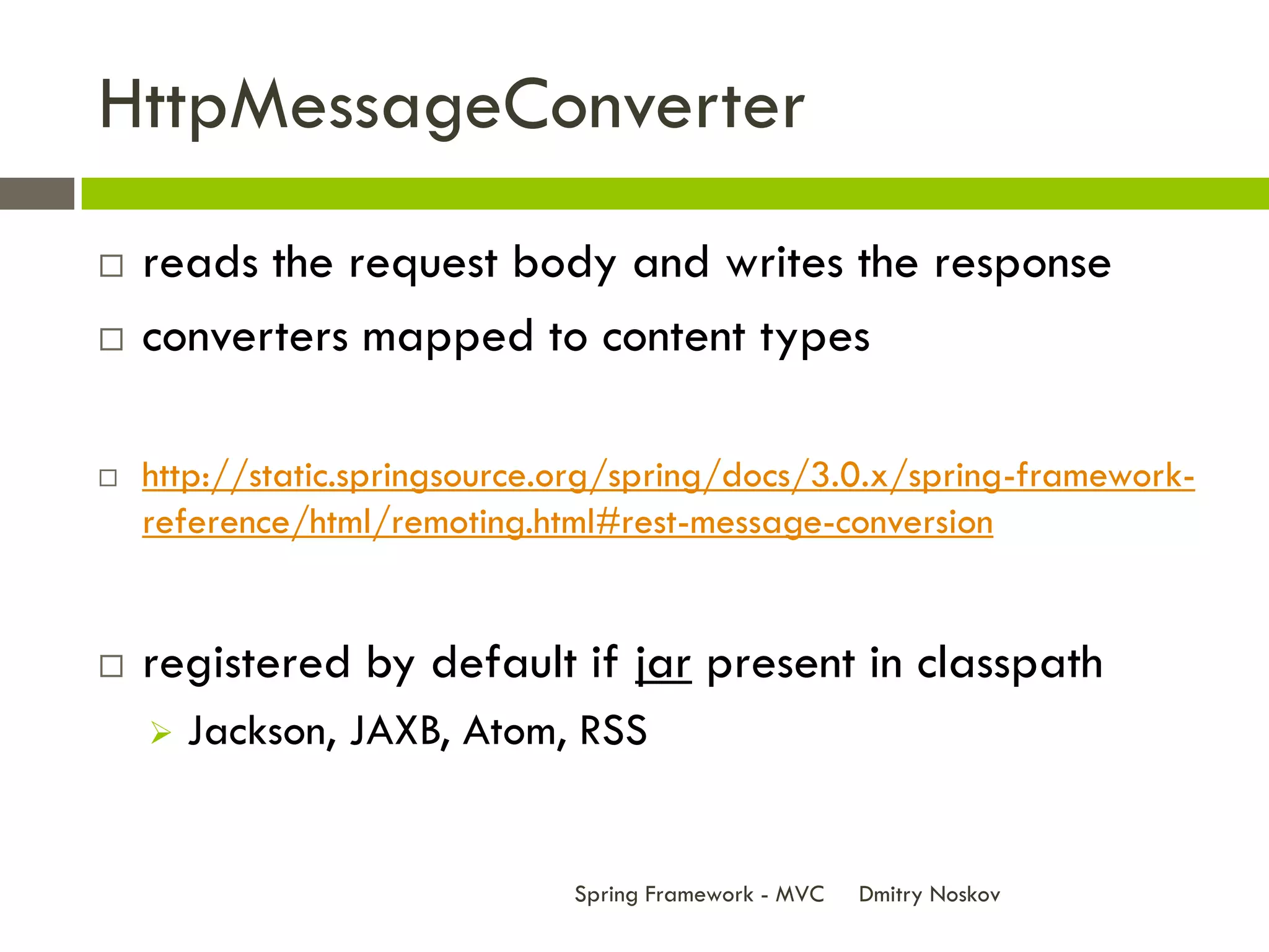 HttpMessageConverter
   reads the request body and writes the response
   converters mapped to content types

   http://static.springsource.org/spring/docs/3.0.x/spring-framework-
    reference/html/remoting.html#rest-message-conversion


   registered by default if jar present in classpath
       Jackson, JAXB, Atom, RSS


                               Spring Framework - MVC   Dmitry Noskov
 