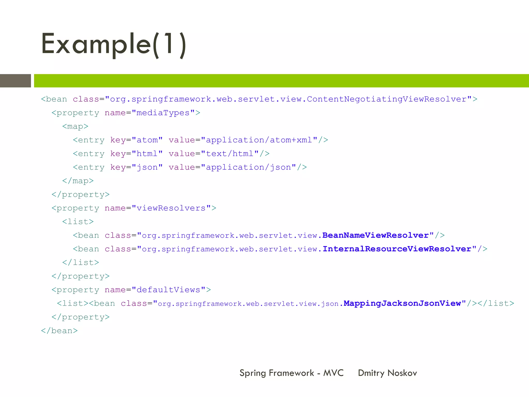 Example(1)
<bean class="org.springframework.web.servlet.view.ContentNegotiatingViewResolver">
 <property name="mediaTypes">
    <map>
      <entry key="atom" value="application/atom+xml"/>
      <entry key="html" value="text/html"/>
      <entry key="json" value="application/json"/>
    </map>
 </property>
 <property name="viewResolvers">
    <list>
      <bean class="org.springframework.web.servlet.view.BeanNameViewResolver"/>
      <bean class="org.springframework.web.servlet.view.InternalResourceViewResolver"/>
    </list>
 </property>
 <property name="defaultViews">
   <list><bean class="org.springframework.web.servlet.view.json.MappingJacksonJsonView"/></list>
 </property>
</bean>



                                        Spring Framework - MVC   Dmitry Noskov
 