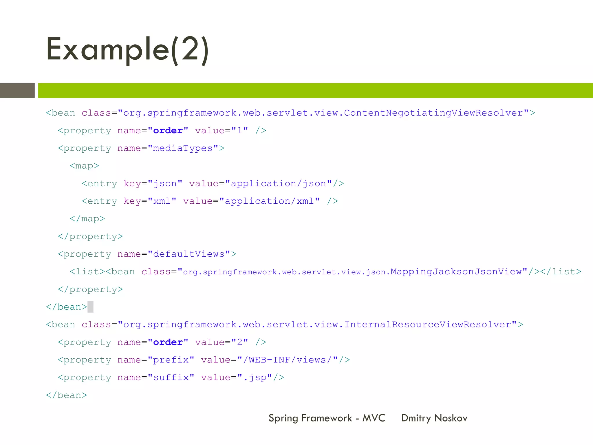 Example(2)
<bean class="org.springframework.web.servlet.view.ContentNegotiatingViewResolver">
 <property name="order" value="1" />
 <property name="mediaTypes">
    <map>
      <entry key="json" value="application/json"/>
      <entry key="xml" value="application/xml" />
    </map>
 </property>
 <property name="defaultViews">
    <list><bean class="org.springframework.web.servlet.view.json.MappingJacksonJsonView"/></list>
 </property>
</bean>
<bean class="org.springframework.web.servlet.view.InternalResourceViewResolver">
 <property name="order" value="2" />
 <property name="prefix" value="/WEB-INF/views/"/>
 <property name="suffix" value=".jsp"/>
</bean>

                                        Spring Framework - MVC   Dmitry Noskov
 