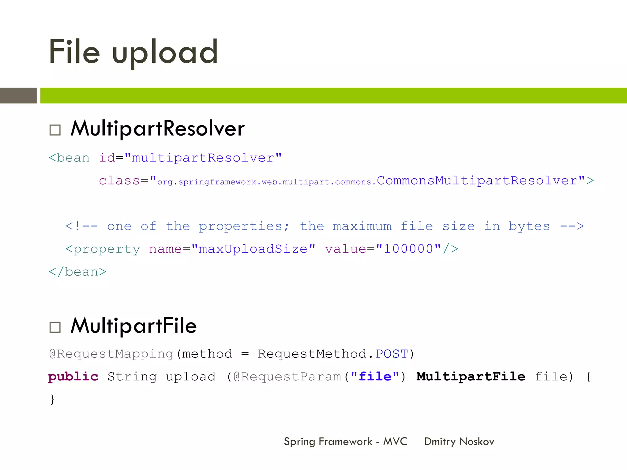 File upload
   MultipartResolver
<bean id="multipartResolver"
       class="org.springframework.web.multipart.commons.CommonsMultipartResolver">


    <!-- one of the properties; the maximum file size in bytes -->
    <property name="maxUploadSize" value="100000"/>
</bean>



   MultipartFile
@RequestMapping(method = RequestMethod.POST)
public String upload (@RequestParam("file") MultipartFile file) {
}


                                   Spring Framework - MVC   Dmitry Noskov
 
