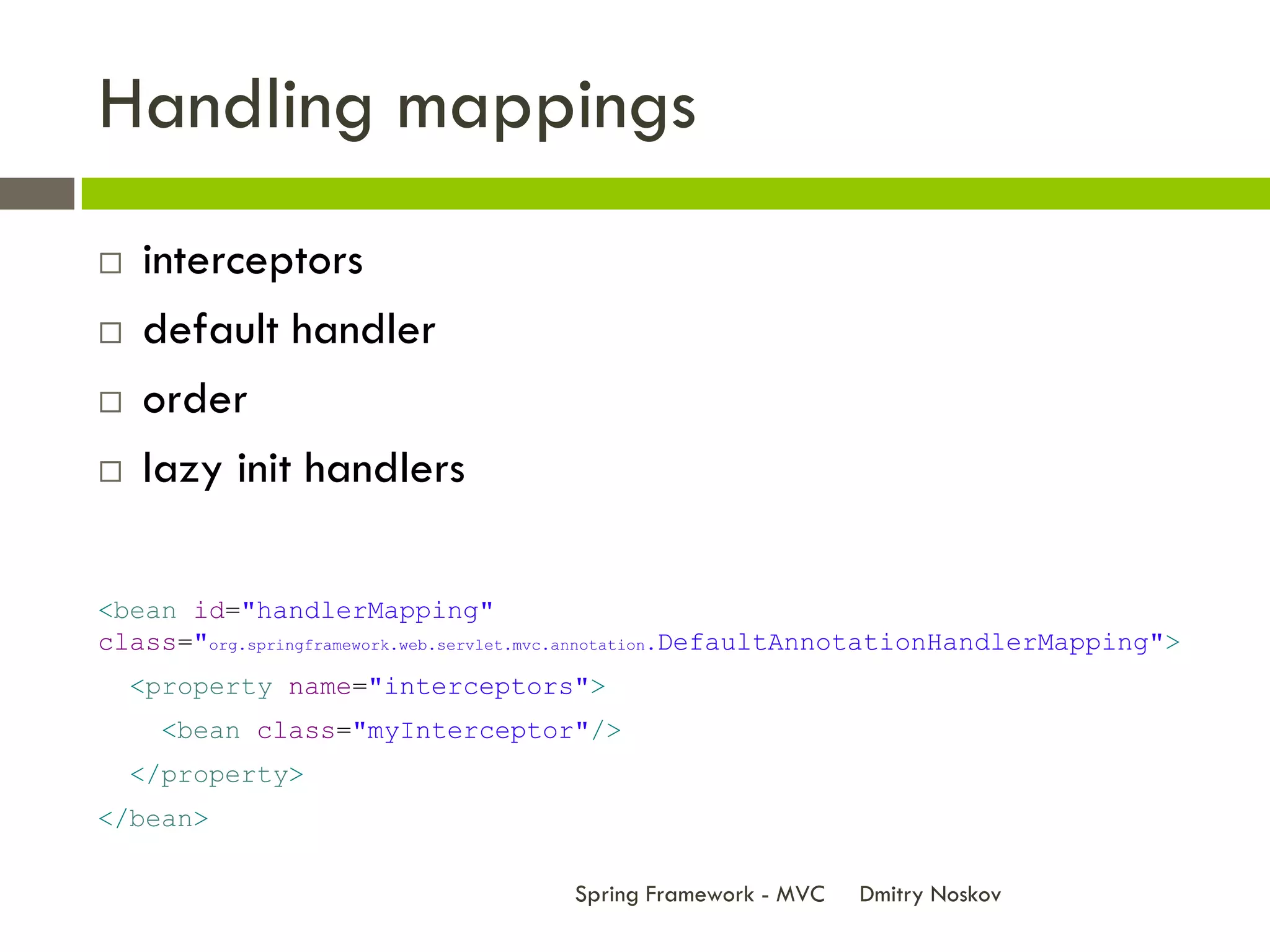 Handling mappings
   interceptors
   default handler
   order
   lazy init handlers

<bean id="handlerMapping"
class="org.springframework.web.servlet.mvc.annotation.DefaultAnnotationHandlerMapping">
    <property name="interceptors">
      <bean class="myInterceptor"/>
    </property>
</bean>

                                      Spring Framework - MVC   Dmitry Noskov
 