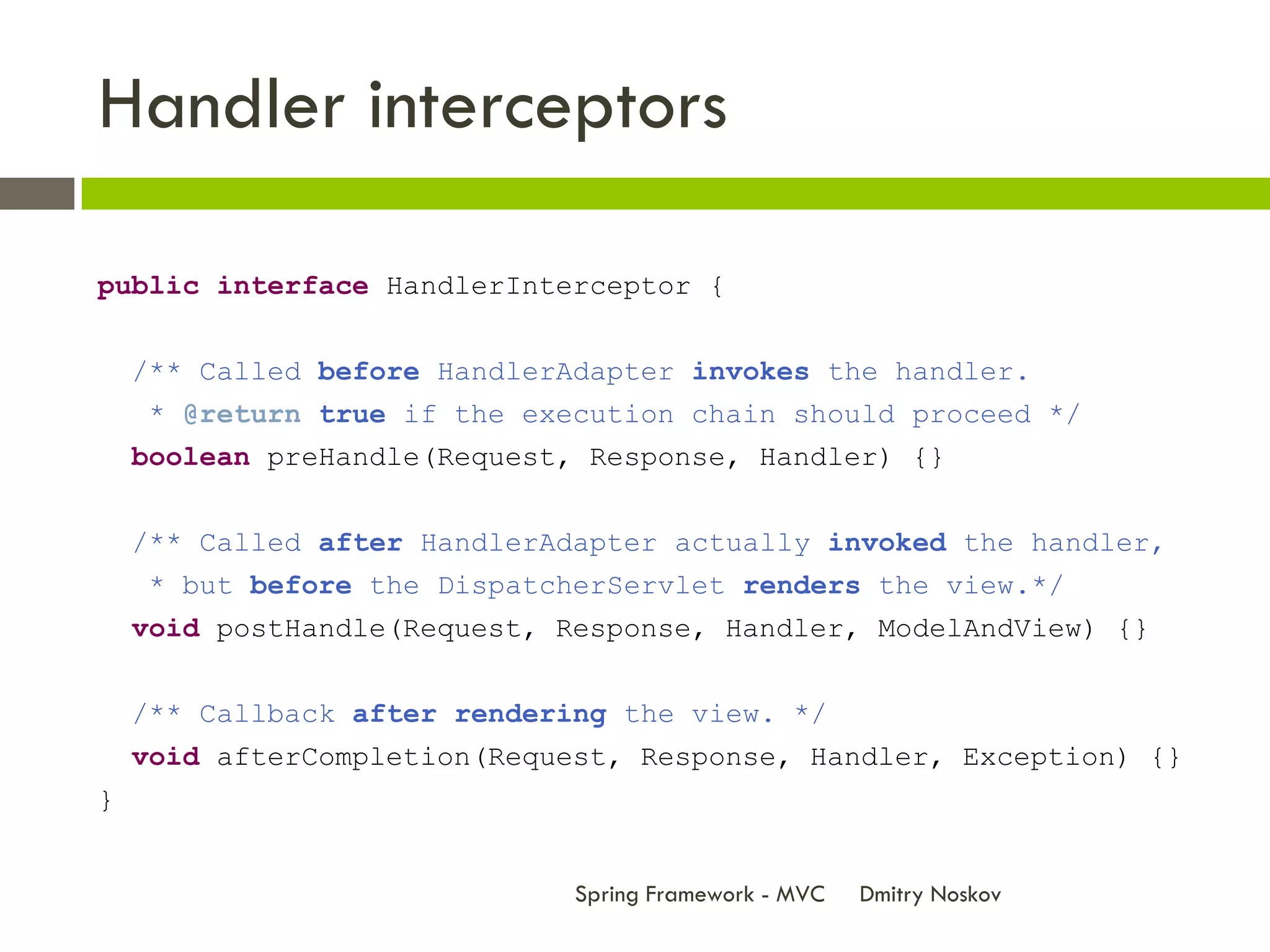 Handler interceptors

public interface HandlerInterceptor {


    /** Called before HandlerAdapter invokes the handler.
    * @return true if the execution chain should proceed */
    boolean preHandle(Request, Response, Handler) {}


    /** Called after HandlerAdapter actually invoked the handler,
    * but before the DispatcherServlet renders the view.*/
    void postHandle(Request, Response, Handler, ModelAndView) {}


    /** Callback after rendering the view. */
    void afterCompletion(Request, Response, Handler, Exception) {}
}


                              Spring Framework - MVC   Dmitry Noskov
 