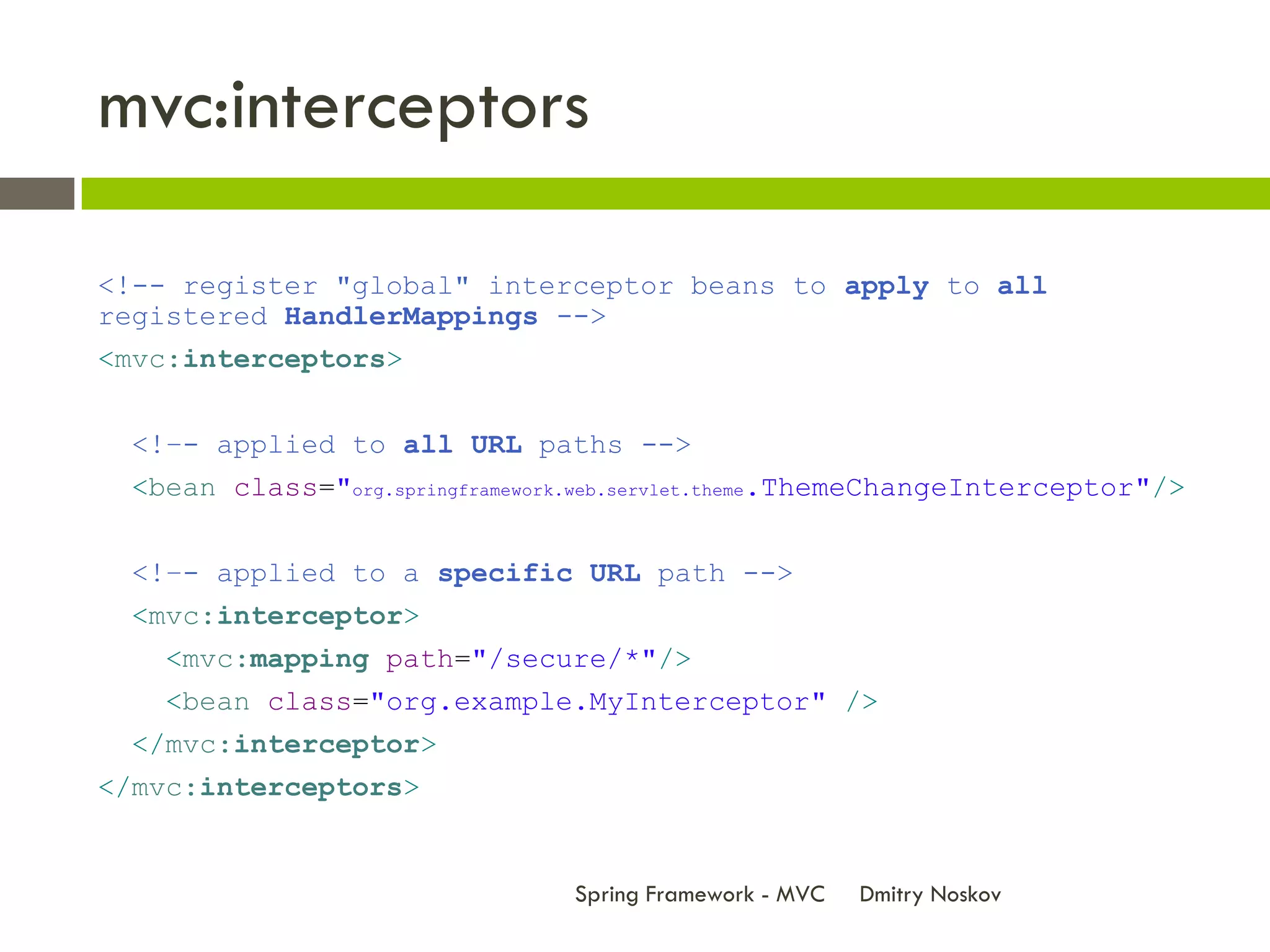 mvc:interceptors

<!-- register "global" interceptor beans to apply to all
registered HandlerMappings -->
<mvc:interceptors>


 <!–- applied to all URL paths -->
 <bean class="org.springframework.web.servlet.theme.ThemeChangeInterceptor"/>


 <!–- applied to a specific URL path -->
 <mvc:interceptor>
   <mvc:mapping path="/secure/*"/>
   <bean class="org.example.MyInterceptor" />
 </mvc:interceptor>
</mvc:interceptors>


                                Spring Framework - MVC   Dmitry Noskov
 