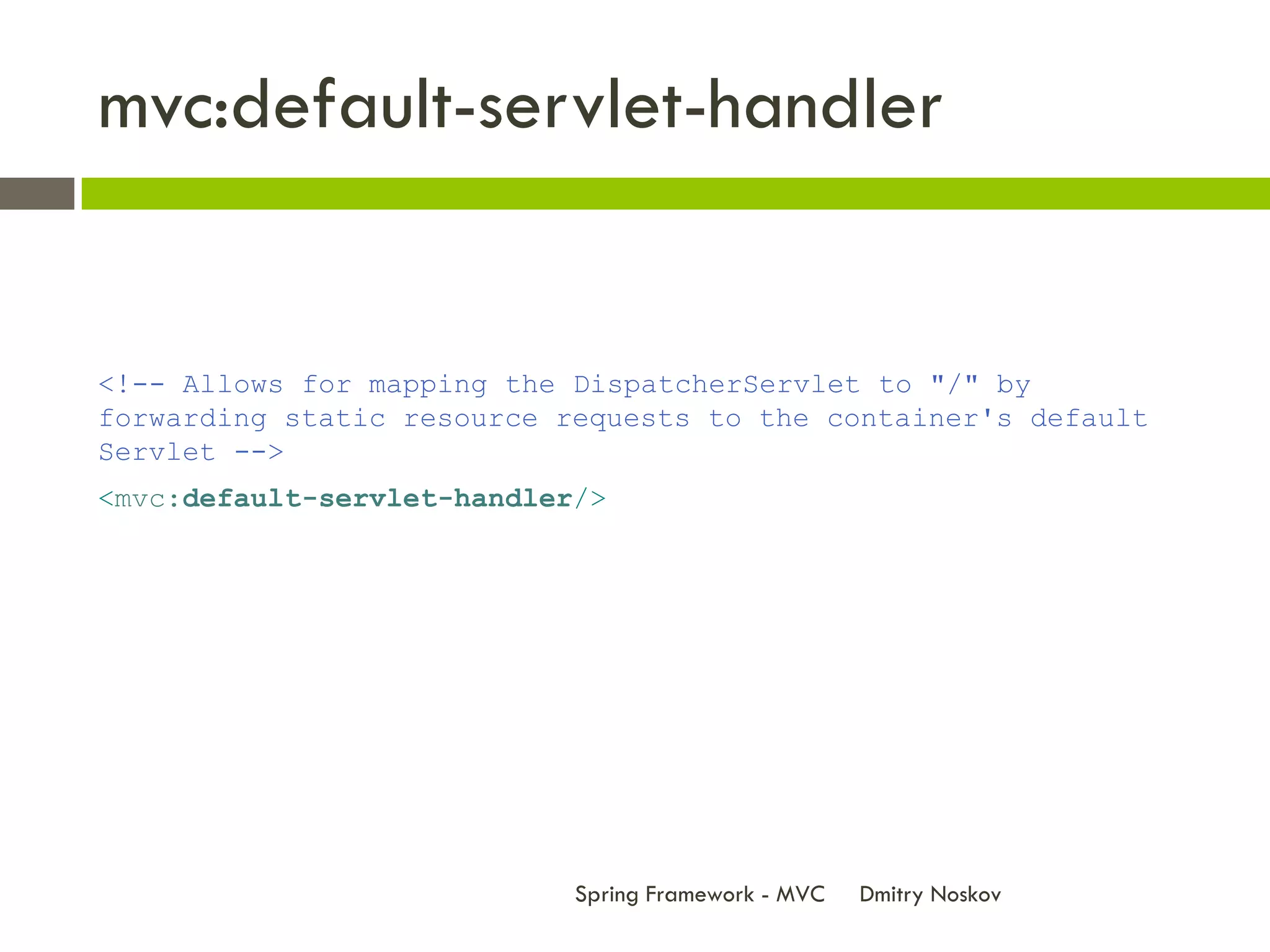 mvc:default-servlet-handler


<!-- Allows for mapping the DispatcherServlet to "/" by
forwarding static resource requests to the container's default
Servlet -->
<mvc:default-servlet-handler/>




                            Spring Framework - MVC   Dmitry Noskov
 