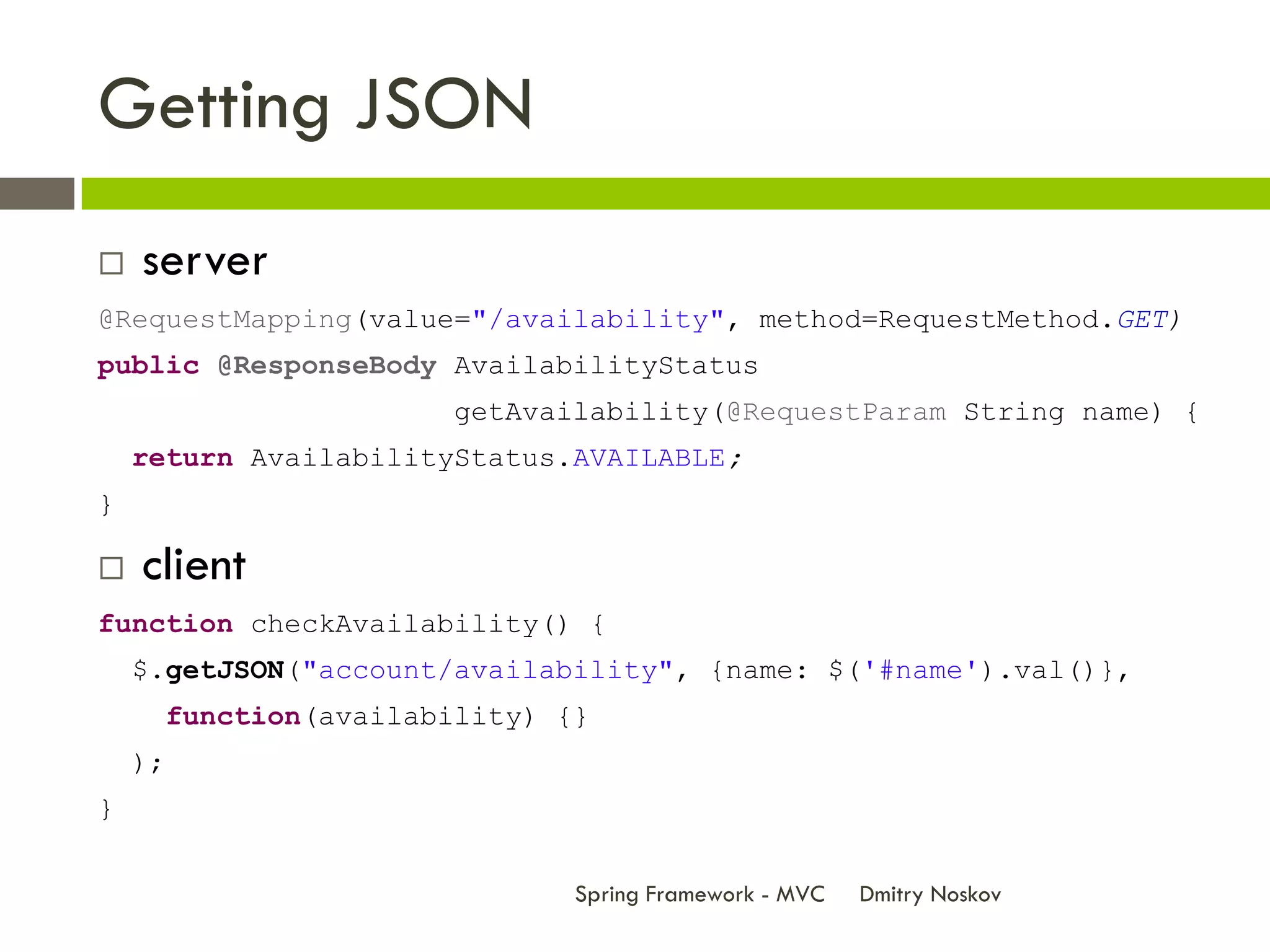 Getting JSON
   server
@RequestMapping(value="/availability", method=RequestMethod.GET)
public @ResponseBody AvailabilityStatus
                          getAvailability(@RequestParam String name) {
    return AvailabilityStatus.AVAILABLE;
}

   client
function checkAvailability() {
    $.getJSON("account/availability", {name: $('#name').val()},
         function(availability) {}
    );
}


                                 Spring Framework - MVC   Dmitry Noskov
 