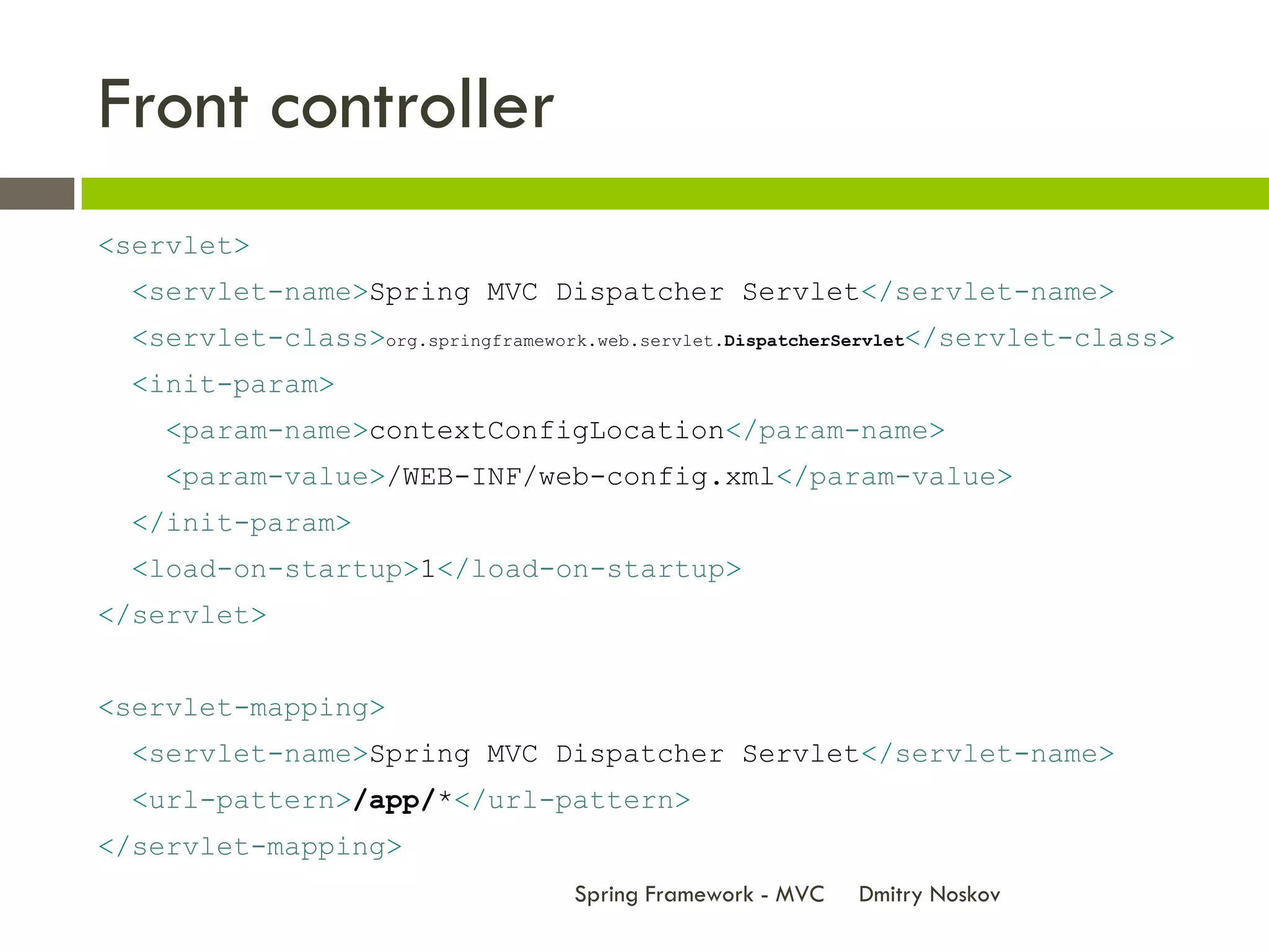 Front controller
<servlet>
  <servlet-name>Spring MVC Dispatcher Servlet</servlet-name>
  <servlet-class>org.springframework.web.servlet.DispatcherServlet</servlet-class>
  <init-param>
    <param-name>contextConfigLocation</param-name>
    <param-value>/WEB-INF/web-config.xml</param-value>
  </init-param>
  <load-on-startup>1</load-on-startup>
</servlet>


<servlet-mapping>
  <servlet-name>Spring MVC Dispatcher Servlet</servlet-name>
  <url-pattern>/app/*</url-pattern>
</servlet-mapping>
                                   Spring Framework - MVC   Dmitry Noskov
 