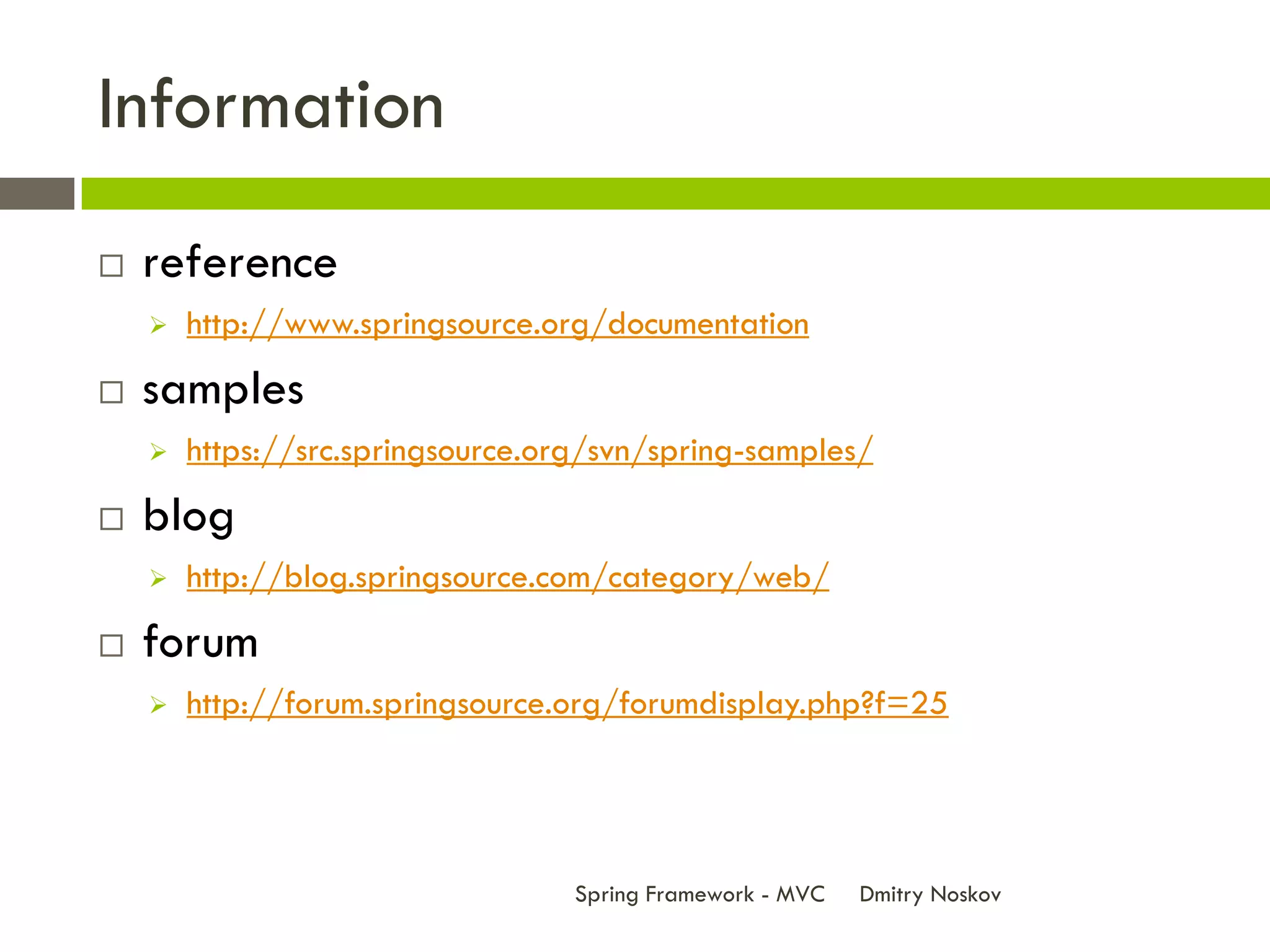Information
   reference
       http://www.springsource.org/documentation
   samples
       https://src.springsource.org/svn/spring-samples/
   blog
       http://blog.springsource.com/category/web/
   forum
       http://forum.springsource.org/forumdisplay.php?f=25




                                   Spring Framework - MVC   Dmitry Noskov
 
