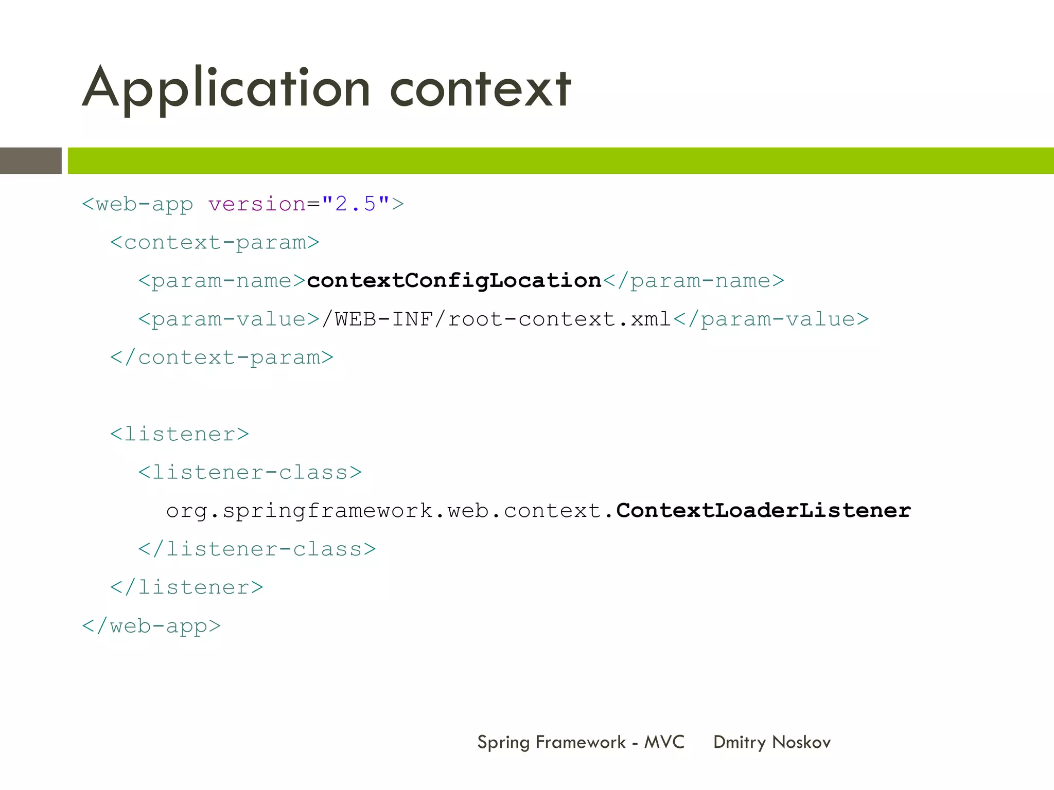 Application context
<web-app version="2.5">
  <context-param>
   <param-name>contextConfigLocation</param-name>
   <param-value>/WEB-INF/root-context.xml</param-value>
  </context-param>


  <listener>
   <listener-class>
     org.springframework.web.context.ContextLoaderListener
   </listener-class>
  </listener>
</web-app>



                           Spring Framework - MVC   Dmitry Noskov
 
