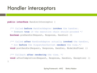 Handler interceptors

public interface HandlerInterceptor {


    /** Called before HandlerAdapter invokes the handler.
  ...