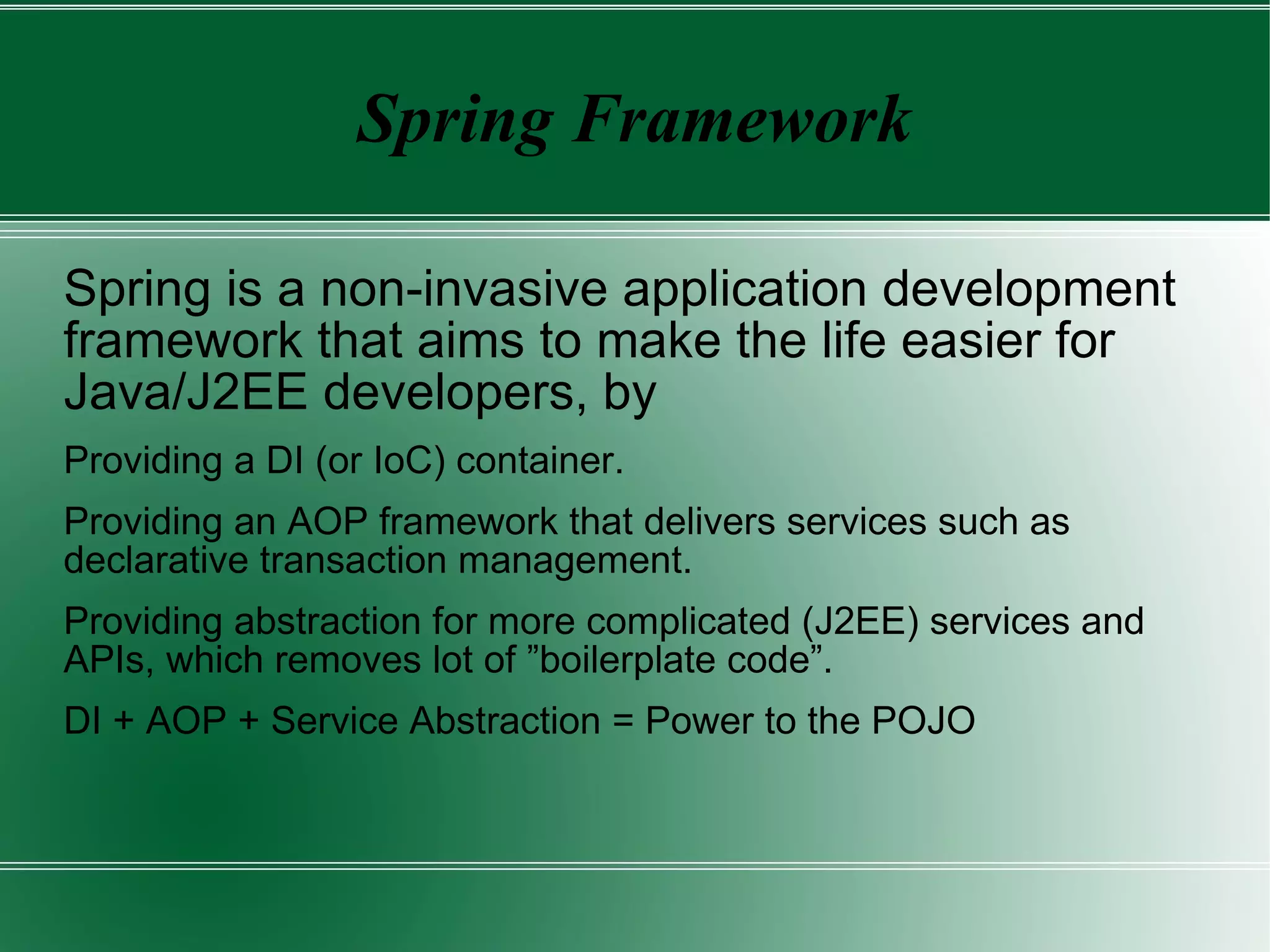 Spring Framework Spring is a non-invasive application development framework that aims to make the life easier for Java/J2EE developers, by Providing a DI (or IoC) container. 