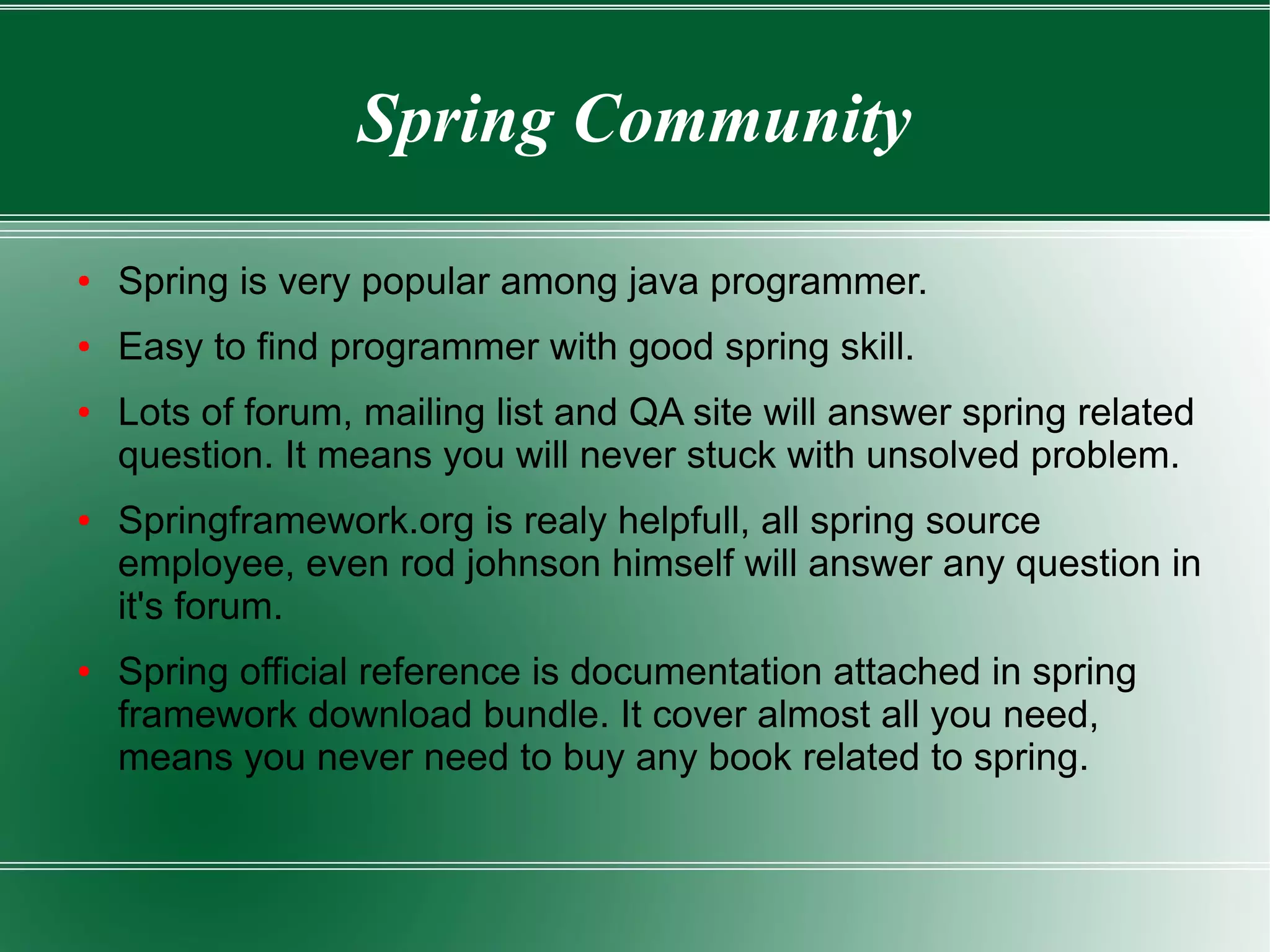 Spring Community

●   Spring is very popular among java programmer.
●   Easy to find programmer with good spring skill.
●   Lots of forum, mailing list and QA site will answer spring related
    question. It means you will never stuck with unsolved problem.
●   Springframework.org is realy helpfull, all spring source
    employee, even rod johnson himself will answer any question in
    it's forum.
●   Spring official reference is documentation attached in spring
    framework download bundle. It cover almost all you need,
    means you never need to buy any book related to spring.
 
