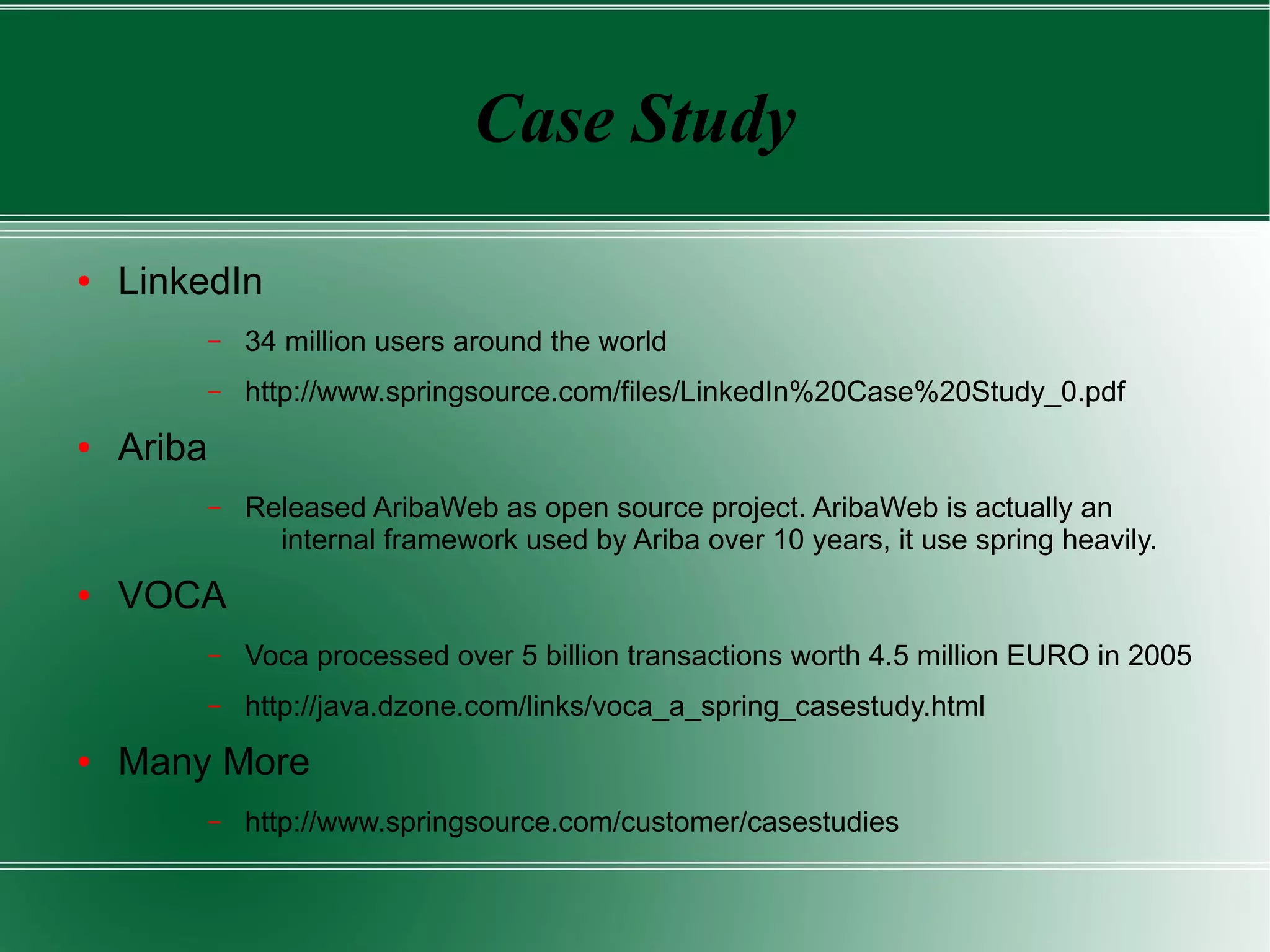 Case Study

●   LinkedIn
            –   34 million users around the world
            –   http://www.springsource.com/files/LinkedIn%20Case%20Study_0.pdf
●   Ariba
            –   Released AribaWeb as open source project. AribaWeb is actually an
                  internal framework used by Ariba over 10 years, it use spring heavily.
●   VOCA
            –   Voca processed over 5 billion transactions worth 4.5 million EURO in 2005
            –   http://java.dzone.com/links/voca_a_spring_casestudy.html
●   Many More
            –   http://www.springsource.com/customer/casestudies
 